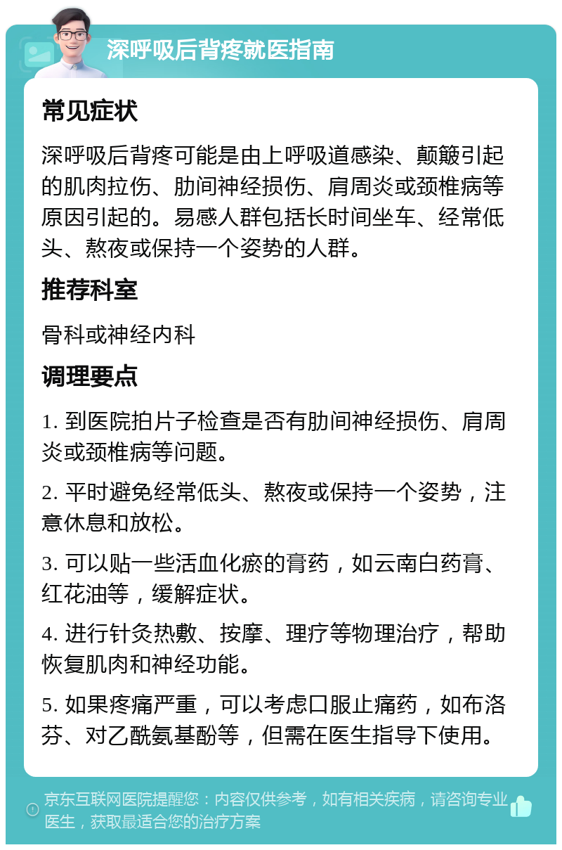 深呼吸后背疼就医指南 常见症状 深呼吸后背疼可能是由上呼吸道感染、颠簸引起的肌肉拉伤、肋间神经损伤、肩周炎或颈椎病等原因引起的。易感人群包括长时间坐车、经常低头、熬夜或保持一个姿势的人群。 推荐科室 骨科或神经内科 调理要点 1. 到医院拍片子检查是否有肋间神经损伤、肩周炎或颈椎病等问题。 2. 平时避免经常低头、熬夜或保持一个姿势，注意休息和放松。 3. 可以贴一些活血化瘀的膏药，如云南白药膏、红花油等，缓解症状。 4. 进行针灸热敷、按摩、理疗等物理治疗，帮助恢复肌肉和神经功能。 5. 如果疼痛严重，可以考虑口服止痛药，如布洛芬、对乙酰氨基酚等，但需在医生指导下使用。