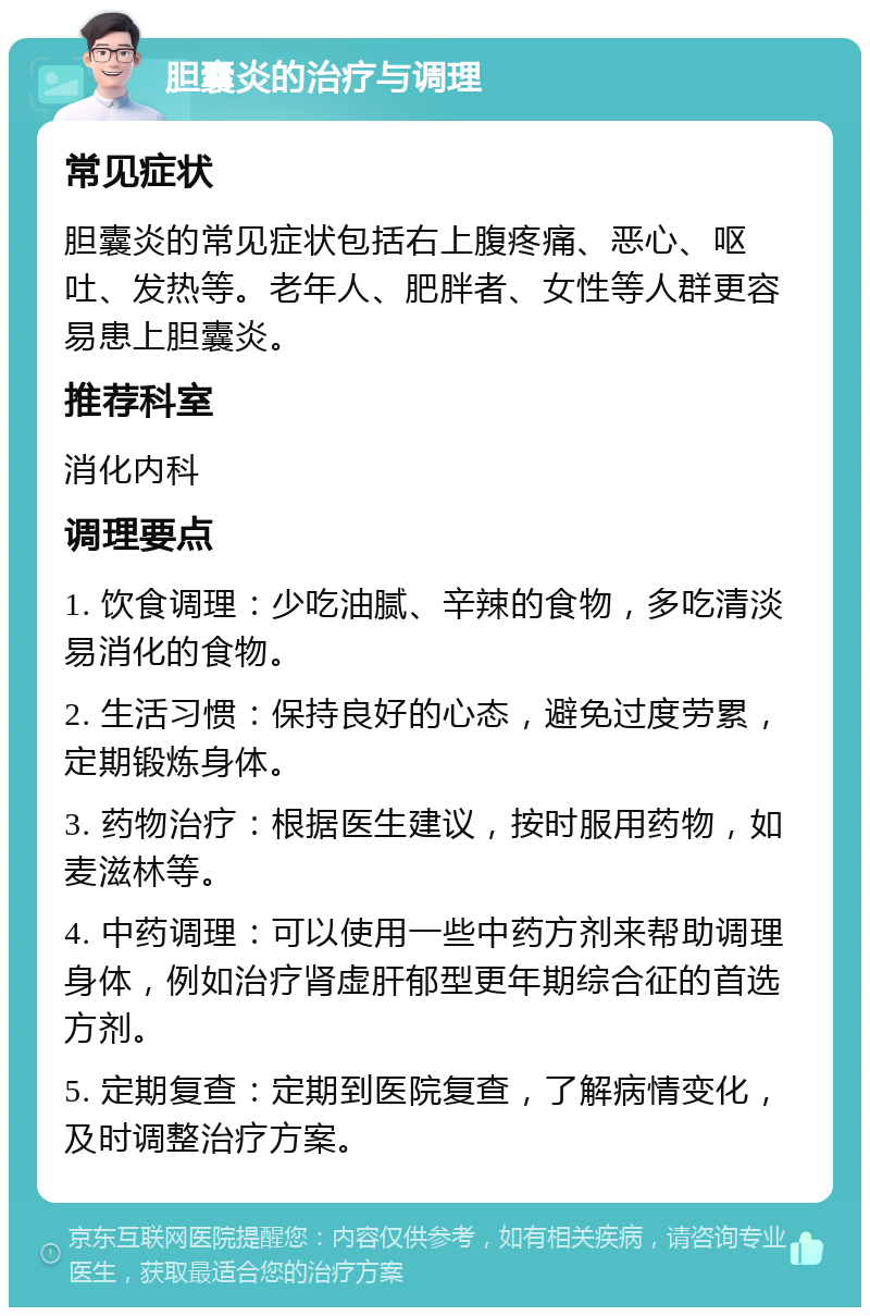 胆囊炎的治疗与调理 常见症状 胆囊炎的常见症状包括右上腹疼痛、恶心、呕吐、发热等。老年人、肥胖者、女性等人群更容易患上胆囊炎。 推荐科室 消化内科 调理要点 1. 饮食调理：少吃油腻、辛辣的食物，多吃清淡易消化的食物。 2. 生活习惯：保持良好的心态，避免过度劳累，定期锻炼身体。 3. 药物治疗：根据医生建议，按时服用药物，如麦滋林等。 4. 中药调理：可以使用一些中药方剂来帮助调理身体，例如治疗肾虚肝郁型更年期综合征的首选方剂。 5. 定期复查：定期到医院复查，了解病情变化，及时调整治疗方案。