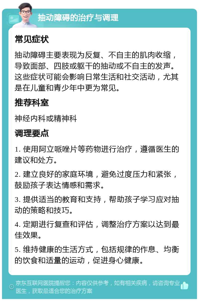 抽动障碍的治疗与调理 常见症状 抽动障碍主要表现为反复、不自主的肌肉收缩，导致面部、四肢或躯干的抽动或不自主的发声。这些症状可能会影响日常生活和社交活动，尤其是在儿童和青少年中更为常见。 推荐科室 神经内科或精神科 调理要点 1. 使用阿立哌唑片等药物进行治疗，遵循医生的建议和处方。 2. 建立良好的家庭环境，避免过度压力和紧张，鼓励孩子表达情感和需求。 3. 提供适当的教育和支持，帮助孩子学习应对抽动的策略和技巧。 4. 定期进行复查和评估，调整治疗方案以达到最佳效果。 5. 维持健康的生活方式，包括规律的作息、均衡的饮食和适量的运动，促进身心健康。