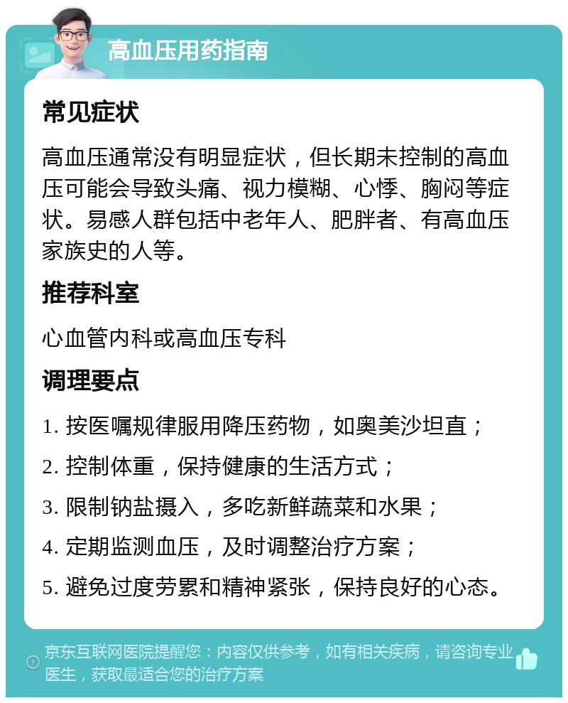 高血压用药指南 常见症状 高血压通常没有明显症状，但长期未控制的高血压可能会导致头痛、视力模糊、心悸、胸闷等症状。易感人群包括中老年人、肥胖者、有高血压家族史的人等。 推荐科室 心血管内科或高血压专科 调理要点 1. 按医嘱规律服用降压药物，如奥美沙坦直； 2. 控制体重，保持健康的生活方式； 3. 限制钠盐摄入，多吃新鲜蔬菜和水果； 4. 定期监测血压，及时调整治疗方案； 5. 避免过度劳累和精神紧张，保持良好的心态。