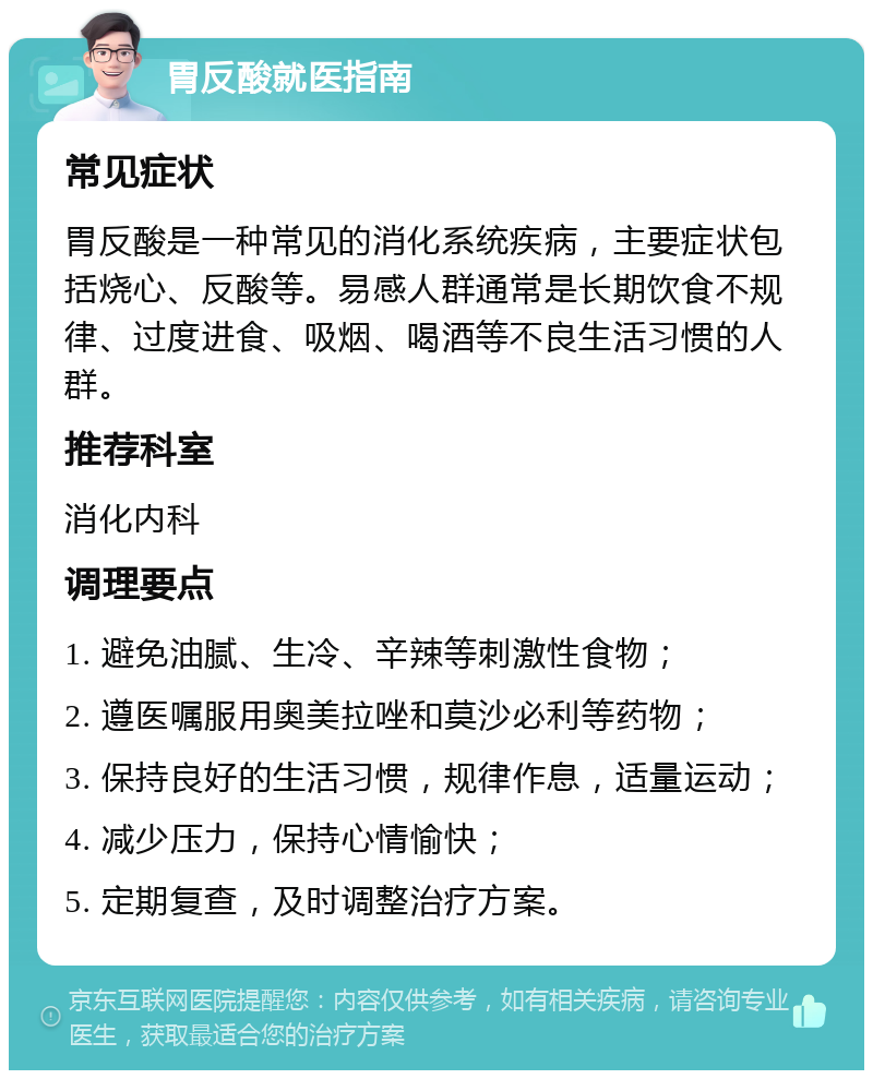 胃反酸就医指南 常见症状 胃反酸是一种常见的消化系统疾病，主要症状包括烧心、反酸等。易感人群通常是长期饮食不规律、过度进食、吸烟、喝酒等不良生活习惯的人群。 推荐科室 消化内科 调理要点 1. 避免油腻、生冷、辛辣等刺激性食物； 2. 遵医嘱服用奥美拉唑和莫沙必利等药物； 3. 保持良好的生活习惯，规律作息，适量运动； 4. 减少压力，保持心情愉快； 5. 定期复查，及时调整治疗方案。