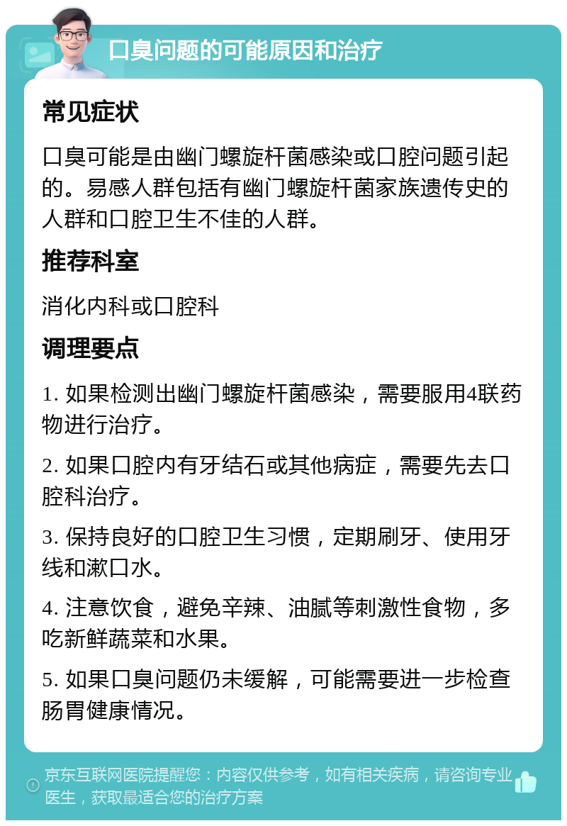 口臭问题的可能原因和治疗 常见症状 口臭可能是由幽门螺旋杆菌感染或口腔问题引起的。易感人群包括有幽门螺旋杆菌家族遗传史的人群和口腔卫生不佳的人群。 推荐科室 消化内科或口腔科 调理要点 1. 如果检测出幽门螺旋杆菌感染，需要服用4联药物进行治疗。 2. 如果口腔内有牙结石或其他病症，需要先去口腔科治疗。 3. 保持良好的口腔卫生习惯，定期刷牙、使用牙线和漱口水。 4. 注意饮食，避免辛辣、油腻等刺激性食物，多吃新鲜蔬菜和水果。 5. 如果口臭问题仍未缓解，可能需要进一步检查肠胃健康情况。