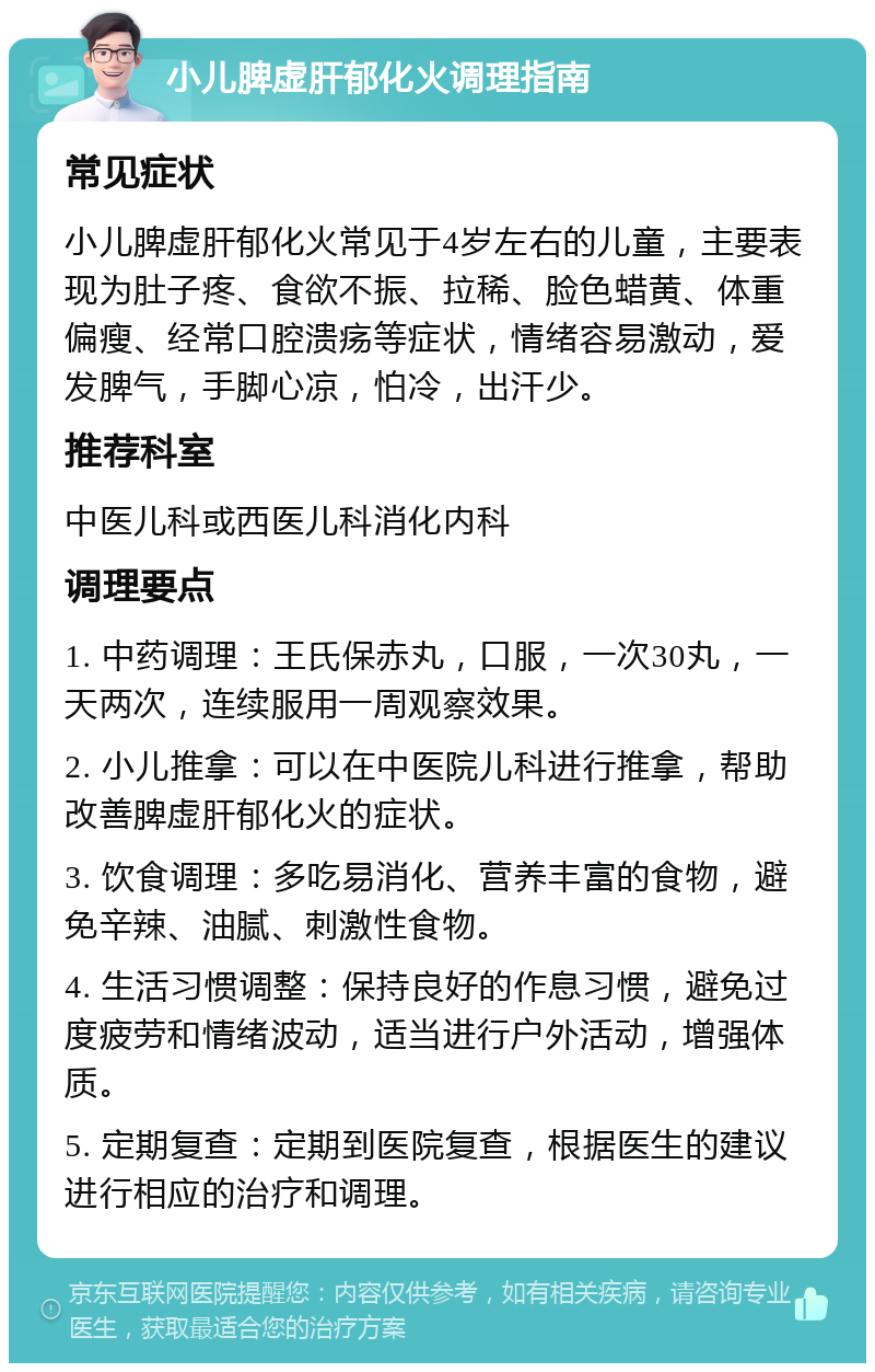 小儿脾虚肝郁化火调理指南 常见症状 小儿脾虚肝郁化火常见于4岁左右的儿童，主要表现为肚子疼、食欲不振、拉稀、脸色蜡黄、体重偏瘦、经常口腔溃疡等症状，情绪容易激动，爱发脾气，手脚心凉，怕冷，出汗少。 推荐科室 中医儿科或西医儿科消化内科 调理要点 1. 中药调理：王氏保赤丸，口服，一次30丸，一天两次，连续服用一周观察效果。 2. 小儿推拿：可以在中医院儿科进行推拿，帮助改善脾虚肝郁化火的症状。 3. 饮食调理：多吃易消化、营养丰富的食物，避免辛辣、油腻、刺激性食物。 4. 生活习惯调整：保持良好的作息习惯，避免过度疲劳和情绪波动，适当进行户外活动，增强体质。 5. 定期复查：定期到医院复查，根据医生的建议进行相应的治疗和调理。