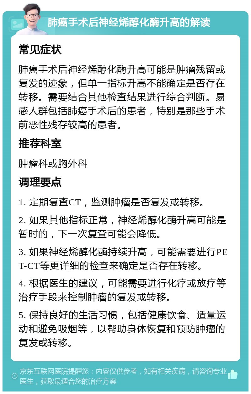 肺癌手术后神经烯醇化酶升高的解读 常见症状 肺癌手术后神经烯醇化酶升高可能是肿瘤残留或复发的迹象，但单一指标升高不能确定是否存在转移。需要结合其他检查结果进行综合判断。易感人群包括肺癌手术后的患者，特别是那些手术前恶性残存较高的患者。 推荐科室 肿瘤科或胸外科 调理要点 1. 定期复查CT，监测肿瘤是否复发或转移。 2. 如果其他指标正常，神经烯醇化酶升高可能是暂时的，下一次复查可能会降低。 3. 如果神经烯醇化酶持续升高，可能需要进行PET-CT等更详细的检查来确定是否存在转移。 4. 根据医生的建议，可能需要进行化疗或放疗等治疗手段来控制肿瘤的复发或转移。 5. 保持良好的生活习惯，包括健康饮食、适量运动和避免吸烟等，以帮助身体恢复和预防肿瘤的复发或转移。