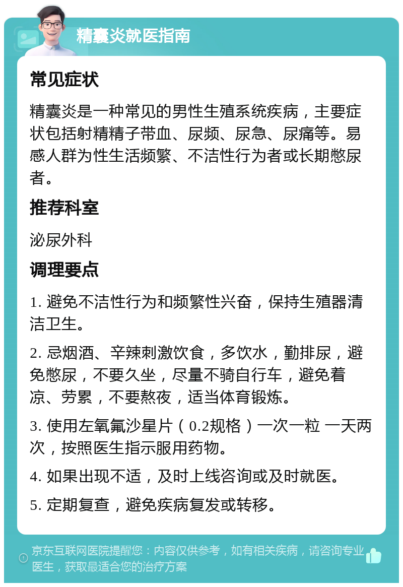 精囊炎就医指南 常见症状 精囊炎是一种常见的男性生殖系统疾病，主要症状包括射精精子带血、尿频、尿急、尿痛等。易感人群为性生活频繁、不洁性行为者或长期憋尿者。 推荐科室 泌尿外科 调理要点 1. 避免不洁性行为和频繁性兴奋，保持生殖器清洁卫生。 2. 忌烟酒、辛辣刺激饮食，多饮水，勤排尿，避免憋尿，不要久坐，尽量不骑自行车，避免着凉、劳累，不要熬夜，适当体育锻炼。 3. 使用左氧氟沙星片（0.2规格）一次一粒 一天两次，按照医生指示服用药物。 4. 如果出现不适，及时上线咨询或及时就医。 5. 定期复查，避免疾病复发或转移。