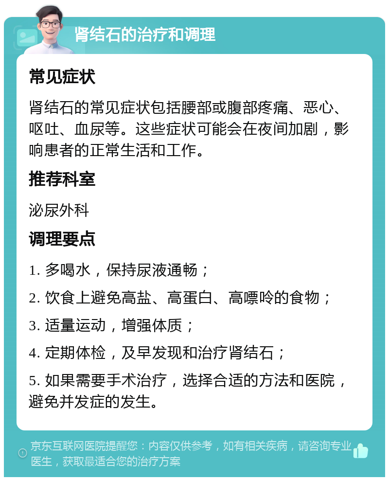 肾结石的治疗和调理 常见症状 肾结石的常见症状包括腰部或腹部疼痛、恶心、呕吐、血尿等。这些症状可能会在夜间加剧，影响患者的正常生活和工作。 推荐科室 泌尿外科 调理要点 1. 多喝水，保持尿液通畅； 2. 饮食上避免高盐、高蛋白、高嘌呤的食物； 3. 适量运动，增强体质； 4. 定期体检，及早发现和治疗肾结石； 5. 如果需要手术治疗，选择合适的方法和医院，避免并发症的发生。