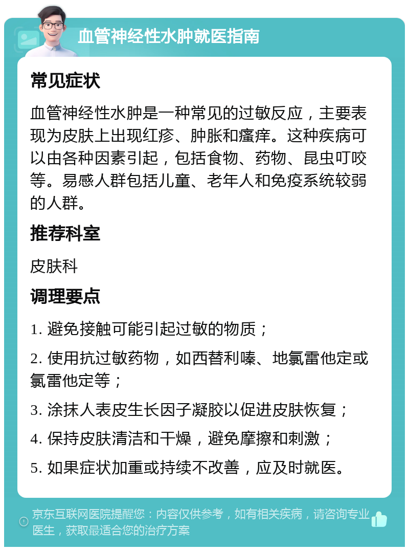 血管神经性水肿就医指南 常见症状 血管神经性水肿是一种常见的过敏反应，主要表现为皮肤上出现红疹、肿胀和瘙痒。这种疾病可以由各种因素引起，包括食物、药物、昆虫叮咬等。易感人群包括儿童、老年人和免疫系统较弱的人群。 推荐科室 皮肤科 调理要点 1. 避免接触可能引起过敏的物质； 2. 使用抗过敏药物，如西替利嗪、地氯雷他定或氯雷他定等； 3. 涂抹人表皮生长因子凝胶以促进皮肤恢复； 4. 保持皮肤清洁和干燥，避免摩擦和刺激； 5. 如果症状加重或持续不改善，应及时就医。