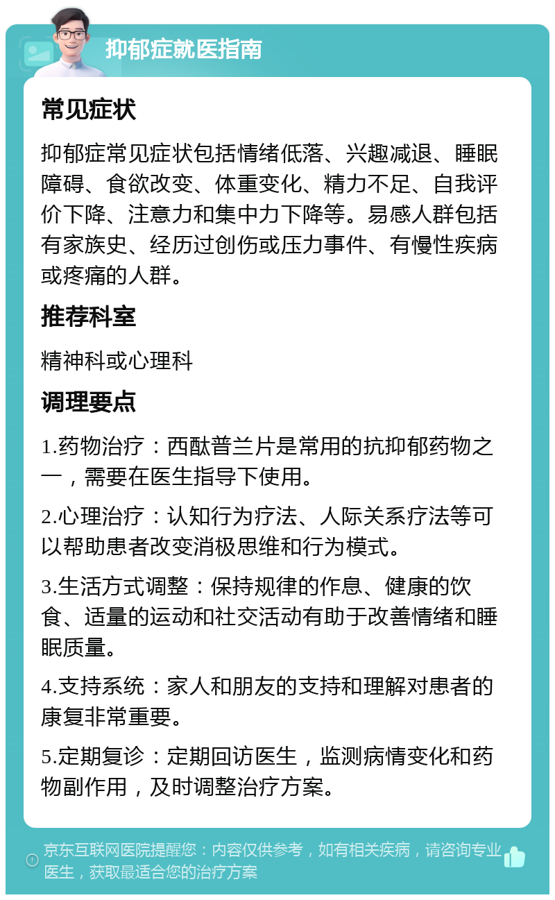 抑郁症就医指南 常见症状 抑郁症常见症状包括情绪低落、兴趣减退、睡眠障碍、食欲改变、体重变化、精力不足、自我评价下降、注意力和集中力下降等。易感人群包括有家族史、经历过创伤或压力事件、有慢性疾病或疼痛的人群。 推荐科室 精神科或心理科 调理要点 1.药物治疗：西酞普兰片是常用的抗抑郁药物之一，需要在医生指导下使用。 2.心理治疗：认知行为疗法、人际关系疗法等可以帮助患者改变消极思维和行为模式。 3.生活方式调整：保持规律的作息、健康的饮食、适量的运动和社交活动有助于改善情绪和睡眠质量。 4.支持系统：家人和朋友的支持和理解对患者的康复非常重要。 5.定期复诊：定期回访医生，监测病情变化和药物副作用，及时调整治疗方案。