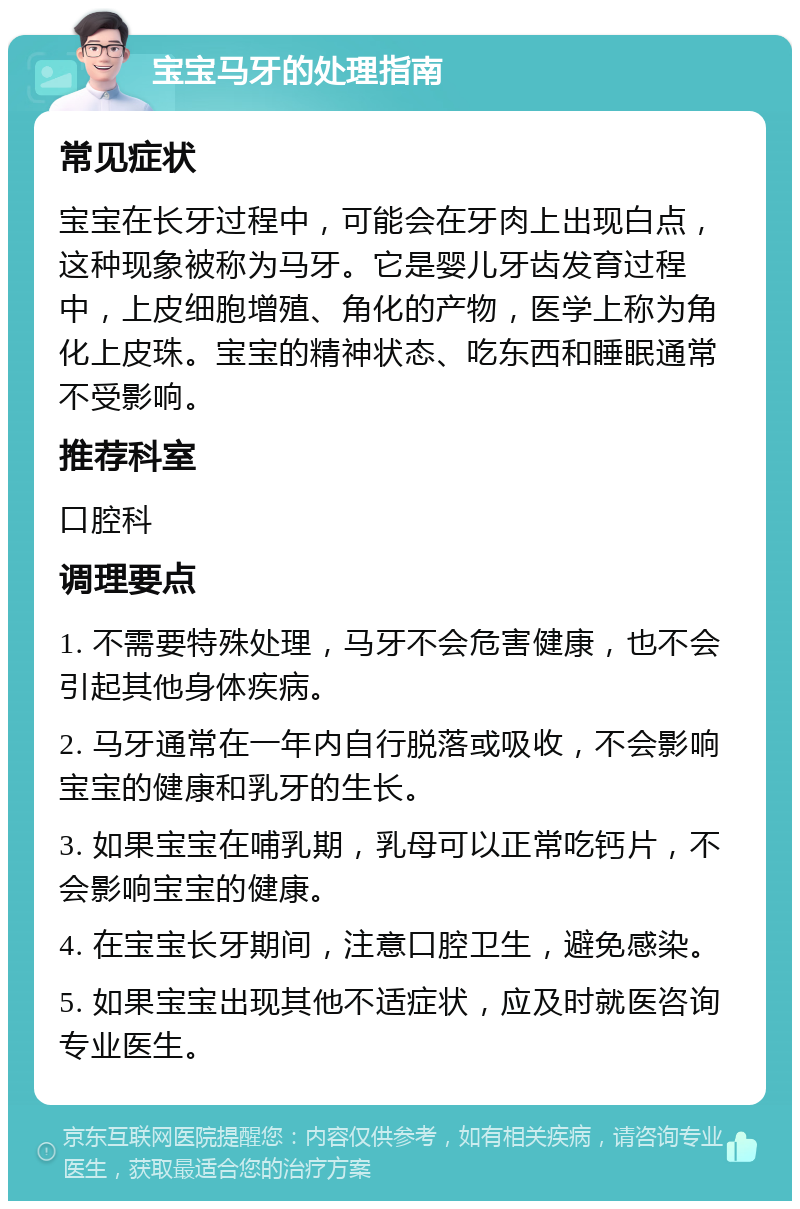 宝宝马牙的处理指南 常见症状 宝宝在长牙过程中，可能会在牙肉上出现白点，这种现象被称为马牙。它是婴儿牙齿发育过程中，上皮细胞增殖、角化的产物，医学上称为角化上皮珠。宝宝的精神状态、吃东西和睡眠通常不受影响。 推荐科室 口腔科 调理要点 1. 不需要特殊处理，马牙不会危害健康，也不会引起其他身体疾病。 2. 马牙通常在一年内自行脱落或吸收，不会影响宝宝的健康和乳牙的生长。 3. 如果宝宝在哺乳期，乳母可以正常吃钙片，不会影响宝宝的健康。 4. 在宝宝长牙期间，注意口腔卫生，避免感染。 5. 如果宝宝出现其他不适症状，应及时就医咨询专业医生。