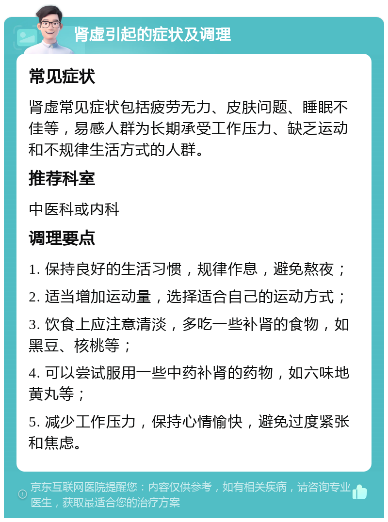 肾虚引起的症状及调理 常见症状 肾虚常见症状包括疲劳无力、皮肤问题、睡眠不佳等，易感人群为长期承受工作压力、缺乏运动和不规律生活方式的人群。 推荐科室 中医科或内科 调理要点 1. 保持良好的生活习惯，规律作息，避免熬夜； 2. 适当增加运动量，选择适合自己的运动方式； 3. 饮食上应注意清淡，多吃一些补肾的食物，如黑豆、核桃等； 4. 可以尝试服用一些中药补肾的药物，如六味地黄丸等； 5. 减少工作压力，保持心情愉快，避免过度紧张和焦虑。