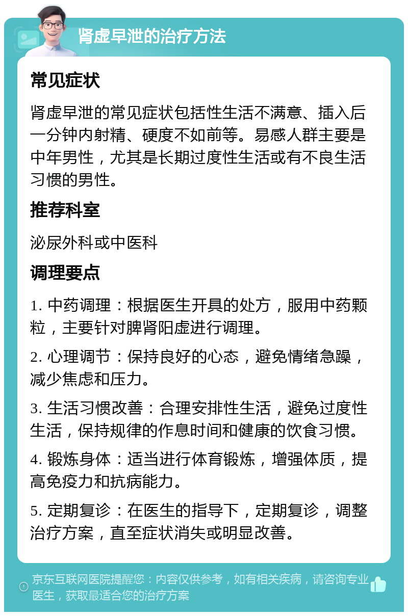 肾虚早泄的治疗方法 常见症状 肾虚早泄的常见症状包括性生活不满意、插入后一分钟内射精、硬度不如前等。易感人群主要是中年男性，尤其是长期过度性生活或有不良生活习惯的男性。 推荐科室 泌尿外科或中医科 调理要点 1. 中药调理：根据医生开具的处方，服用中药颗粒，主要针对脾肾阳虚进行调理。 2. 心理调节：保持良好的心态，避免情绪急躁，减少焦虑和压力。 3. 生活习惯改善：合理安排性生活，避免过度性生活，保持规律的作息时间和健康的饮食习惯。 4. 锻炼身体：适当进行体育锻炼，增强体质，提高免疫力和抗病能力。 5. 定期复诊：在医生的指导下，定期复诊，调整治疗方案，直至症状消失或明显改善。