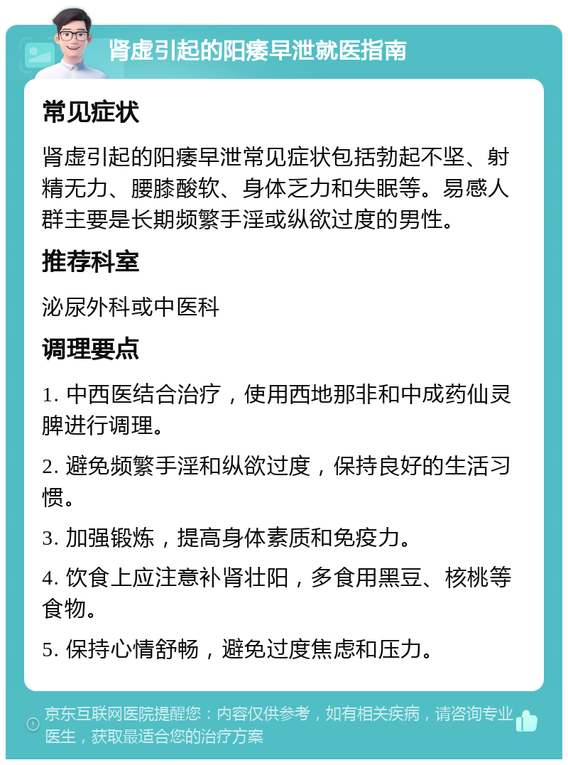 肾虚引起的阳痿早泄就医指南 常见症状 肾虚引起的阳痿早泄常见症状包括勃起不坚、射精无力、腰膝酸软、身体乏力和失眠等。易感人群主要是长期频繁手淫或纵欲过度的男性。 推荐科室 泌尿外科或中医科 调理要点 1. 中西医结合治疗，使用西地那非和中成药仙灵脾进行调理。 2. 避免频繁手淫和纵欲过度，保持良好的生活习惯。 3. 加强锻炼，提高身体素质和免疫力。 4. 饮食上应注意补肾壮阳，多食用黑豆、核桃等食物。 5. 保持心情舒畅，避免过度焦虑和压力。