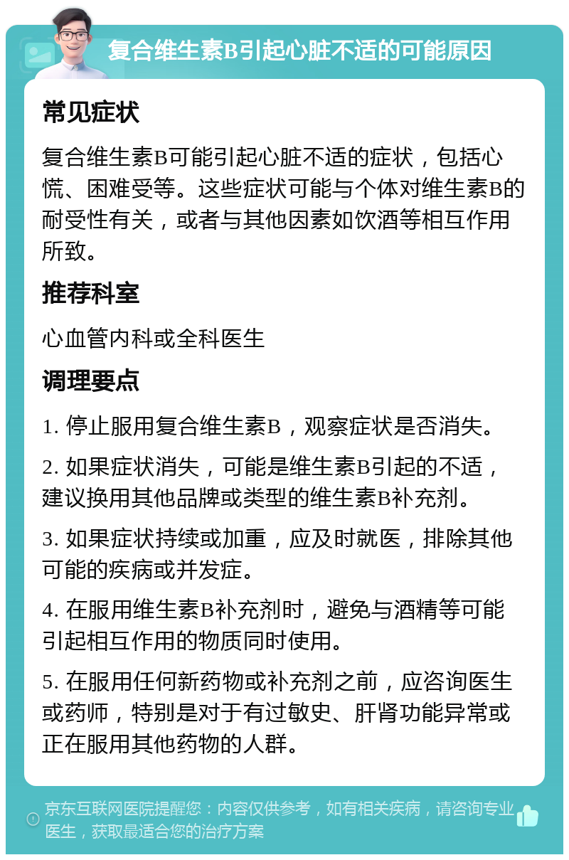 复合维生素B引起心脏不适的可能原因 常见症状 复合维生素B可能引起心脏不适的症状，包括心慌、困难受等。这些症状可能与个体对维生素B的耐受性有关，或者与其他因素如饮酒等相互作用所致。 推荐科室 心血管内科或全科医生 调理要点 1. 停止服用复合维生素B，观察症状是否消失。 2. 如果症状消失，可能是维生素B引起的不适，建议换用其他品牌或类型的维生素B补充剂。 3. 如果症状持续或加重，应及时就医，排除其他可能的疾病或并发症。 4. 在服用维生素B补充剂时，避免与酒精等可能引起相互作用的物质同时使用。 5. 在服用任何新药物或补充剂之前，应咨询医生或药师，特别是对于有过敏史、肝肾功能异常或正在服用其他药物的人群。