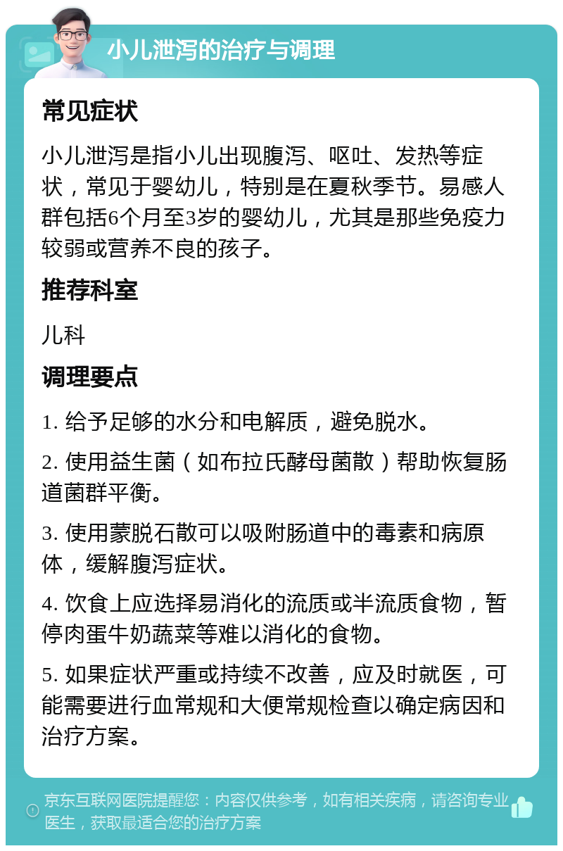 小儿泄泻的治疗与调理 常见症状 小儿泄泻是指小儿出现腹泻、呕吐、发热等症状，常见于婴幼儿，特别是在夏秋季节。易感人群包括6个月至3岁的婴幼儿，尤其是那些免疫力较弱或营养不良的孩子。 推荐科室 儿科 调理要点 1. 给予足够的水分和电解质，避免脱水。 2. 使用益生菌（如布拉氏酵母菌散）帮助恢复肠道菌群平衡。 3. 使用蒙脱石散可以吸附肠道中的毒素和病原体，缓解腹泻症状。 4. 饮食上应选择易消化的流质或半流质食物，暂停肉蛋牛奶蔬菜等难以消化的食物。 5. 如果症状严重或持续不改善，应及时就医，可能需要进行血常规和大便常规检查以确定病因和治疗方案。