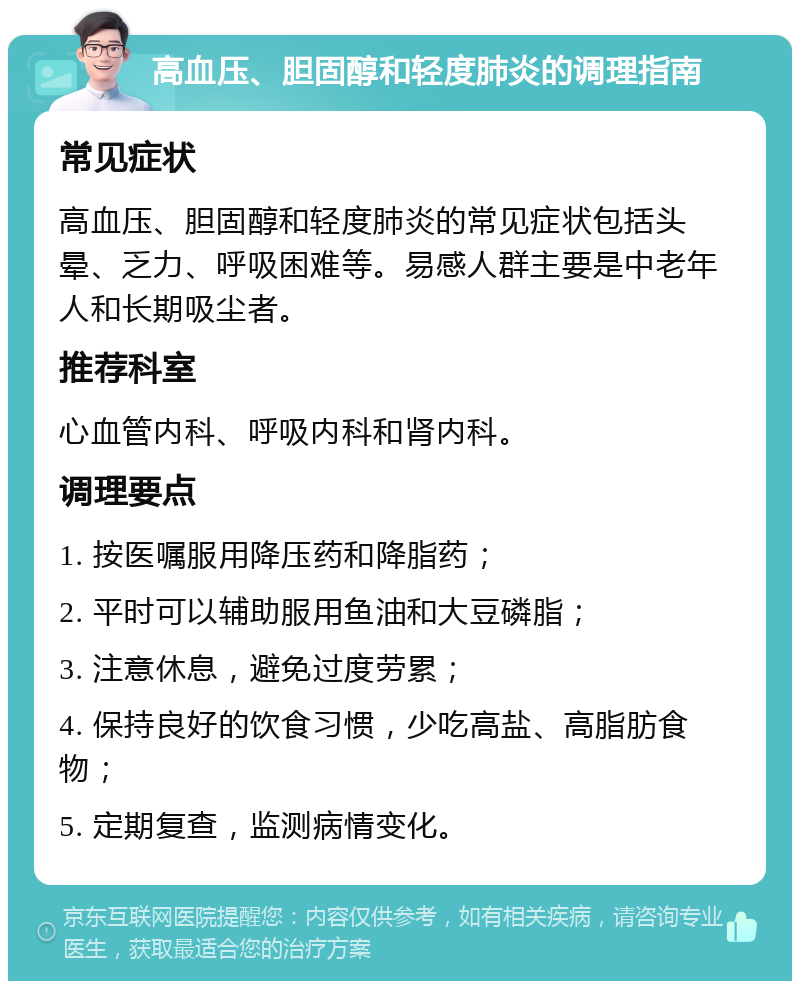 高血压、胆固醇和轻度肺炎的调理指南 常见症状 高血压、胆固醇和轻度肺炎的常见症状包括头晕、乏力、呼吸困难等。易感人群主要是中老年人和长期吸尘者。 推荐科室 心血管内科、呼吸内科和肾内科。 调理要点 1. 按医嘱服用降压药和降脂药； 2. 平时可以辅助服用鱼油和大豆磷脂； 3. 注意休息，避免过度劳累； 4. 保持良好的饮食习惯，少吃高盐、高脂肪食物； 5. 定期复查，监测病情变化。