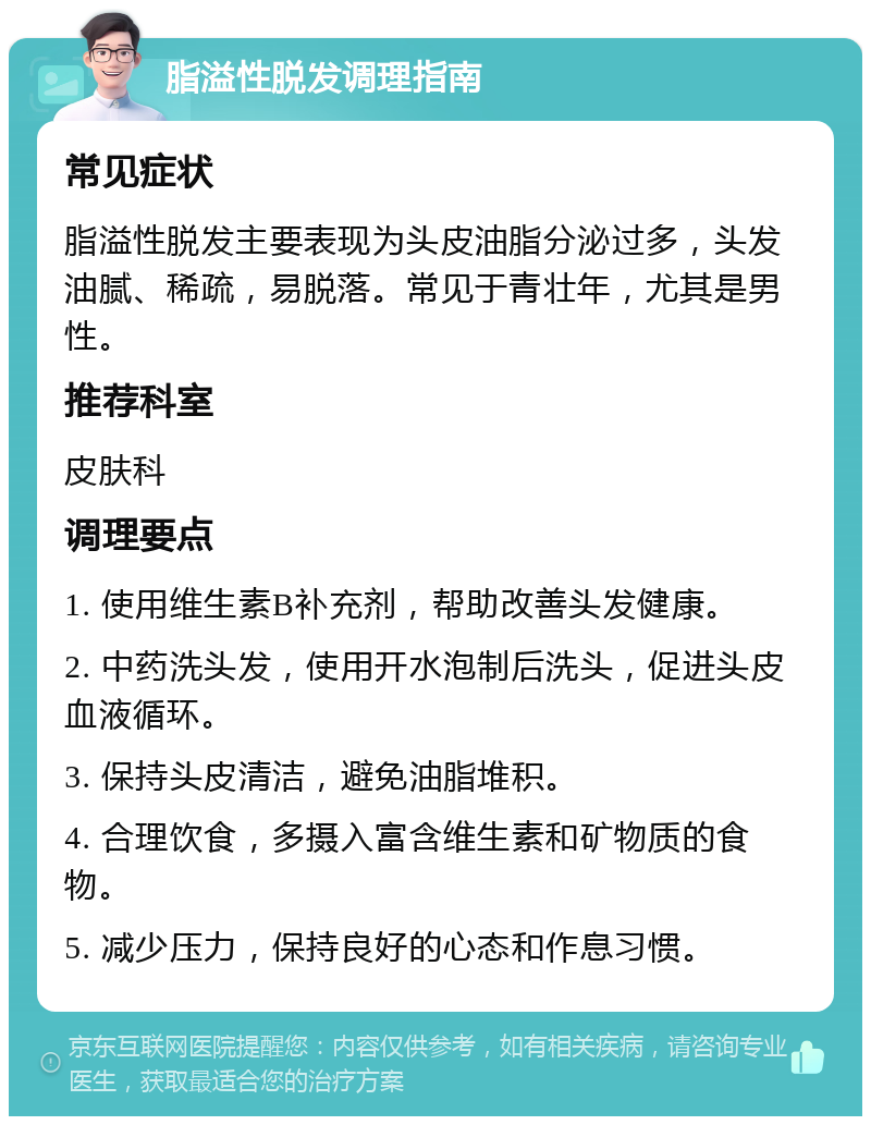 脂溢性脱发调理指南 常见症状 脂溢性脱发主要表现为头皮油脂分泌过多，头发油腻、稀疏，易脱落。常见于青壮年，尤其是男性。 推荐科室 皮肤科 调理要点 1. 使用维生素B补充剂，帮助改善头发健康。 2. 中药洗头发，使用开水泡制后洗头，促进头皮血液循环。 3. 保持头皮清洁，避免油脂堆积。 4. 合理饮食，多摄入富含维生素和矿物质的食物。 5. 减少压力，保持良好的心态和作息习惯。