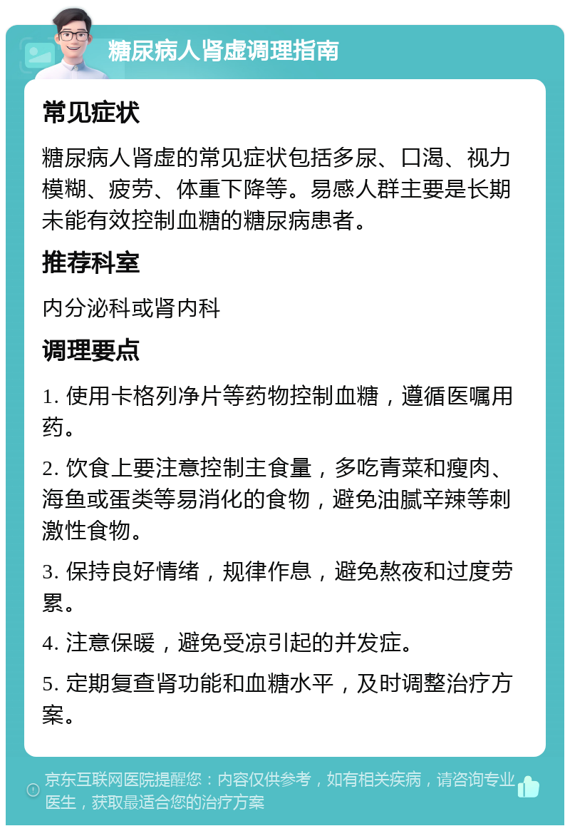 糖尿病人肾虚调理指南 常见症状 糖尿病人肾虚的常见症状包括多尿、口渴、视力模糊、疲劳、体重下降等。易感人群主要是长期未能有效控制血糖的糖尿病患者。 推荐科室 内分泌科或肾内科 调理要点 1. 使用卡格列净片等药物控制血糖，遵循医嘱用药。 2. 饮食上要注意控制主食量，多吃青菜和瘦肉、海鱼或蛋类等易消化的食物，避免油腻辛辣等刺激性食物。 3. 保持良好情绪，规律作息，避免熬夜和过度劳累。 4. 注意保暖，避免受凉引起的并发症。 5. 定期复查肾功能和血糖水平，及时调整治疗方案。