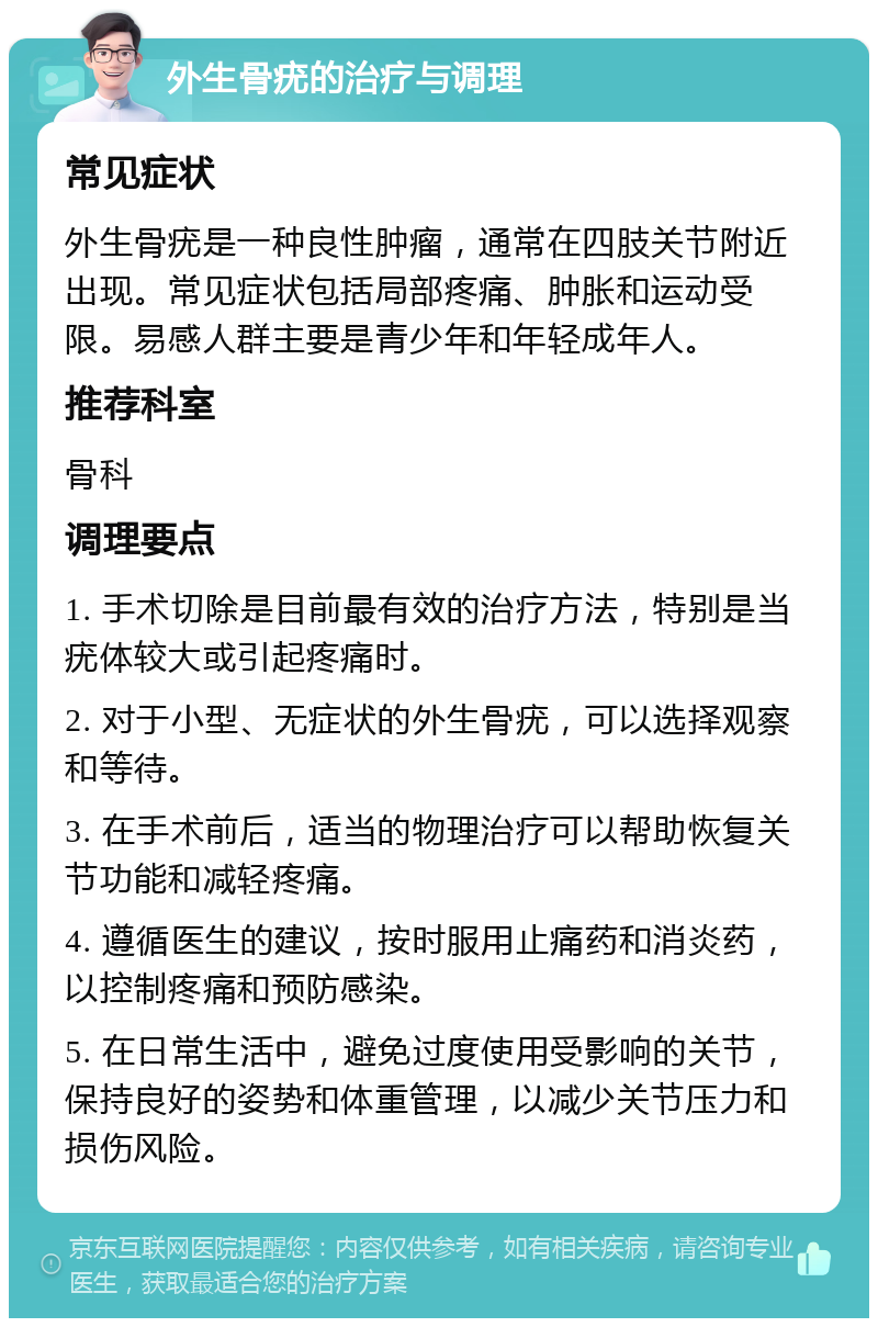 外生骨疣的治疗与调理 常见症状 外生骨疣是一种良性肿瘤，通常在四肢关节附近出现。常见症状包括局部疼痛、肿胀和运动受限。易感人群主要是青少年和年轻成年人。 推荐科室 骨科 调理要点 1. 手术切除是目前最有效的治疗方法，特别是当疣体较大或引起疼痛时。 2. 对于小型、无症状的外生骨疣，可以选择观察和等待。 3. 在手术前后，适当的物理治疗可以帮助恢复关节功能和减轻疼痛。 4. 遵循医生的建议，按时服用止痛药和消炎药，以控制疼痛和预防感染。 5. 在日常生活中，避免过度使用受影响的关节，保持良好的姿势和体重管理，以减少关节压力和损伤风险。