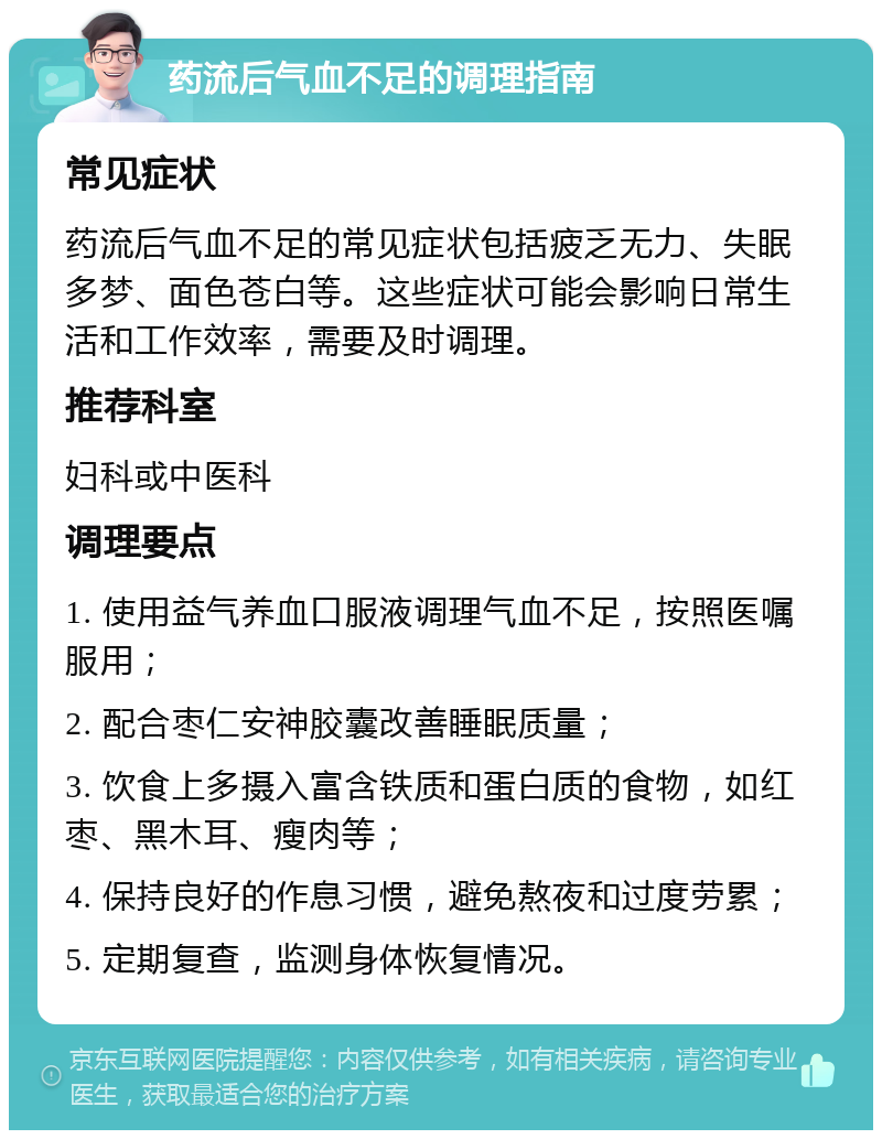 药流后气血不足的调理指南 常见症状 药流后气血不足的常见症状包括疲乏无力、失眠多梦、面色苍白等。这些症状可能会影响日常生活和工作效率，需要及时调理。 推荐科室 妇科或中医科 调理要点 1. 使用益气养血口服液调理气血不足，按照医嘱服用； 2. 配合枣仁安神胶囊改善睡眠质量； 3. 饮食上多摄入富含铁质和蛋白质的食物，如红枣、黑木耳、瘦肉等； 4. 保持良好的作息习惯，避免熬夜和过度劳累； 5. 定期复查，监测身体恢复情况。