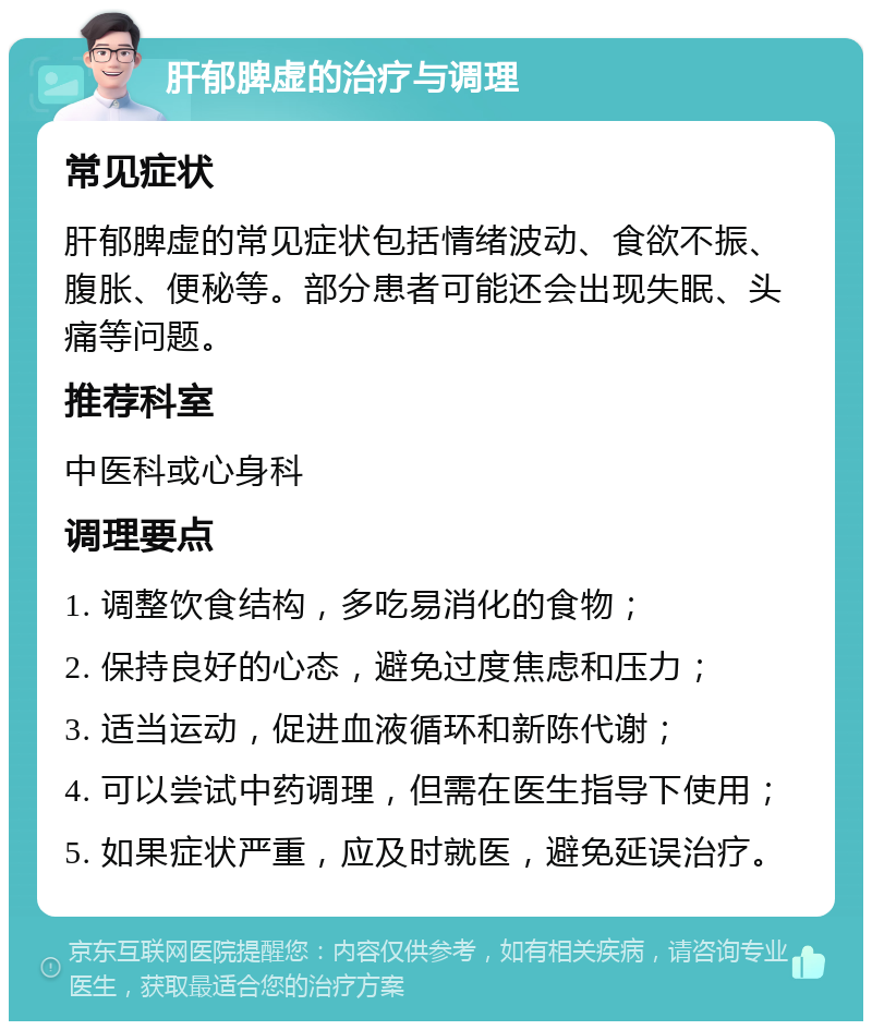 肝郁脾虚的治疗与调理 常见症状 肝郁脾虚的常见症状包括情绪波动、食欲不振、腹胀、便秘等。部分患者可能还会出现失眠、头痛等问题。 推荐科室 中医科或心身科 调理要点 1. 调整饮食结构，多吃易消化的食物； 2. 保持良好的心态，避免过度焦虑和压力； 3. 适当运动，促进血液循环和新陈代谢； 4. 可以尝试中药调理，但需在医生指导下使用； 5. 如果症状严重，应及时就医，避免延误治疗。