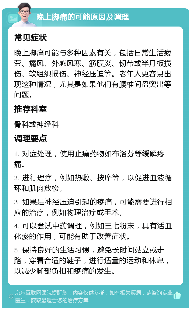 晚上脚痛的可能原因及调理 常见症状 晚上脚痛可能与多种因素有关，包括日常生活疲劳、痛风、外感风寒、筋膜炎、韧带或半月板损伤、软组织损伤、神经压迫等。老年人更容易出现这种情况，尤其是如果他们有腰椎间盘突出等问题。 推荐科室 骨科或神经科 调理要点 1. 对症处理，使用止痛药物如布洛芬等缓解疼痛。 2. 进行理疗，例如热敷、按摩等，以促进血液循环和肌肉放松。 3. 如果是神经压迫引起的疼痛，可能需要进行相应的治疗，例如物理治疗或手术。 4. 可以尝试中药调理，例如三七粉末，具有活血化瘀的作用，可能有助于改善症状。 5. 保持良好的生活习惯，避免长时间站立或走路，穿着合适的鞋子，进行适量的运动和休息，以减少脚部负担和疼痛的发生。