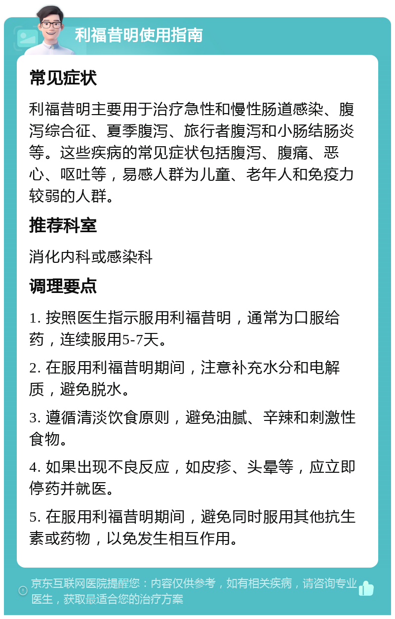 利福昔明使用指南 常见症状 利福昔明主要用于治疗急性和慢性肠道感染、腹泻综合征、夏季腹泻、旅行者腹泻和小肠结肠炎等。这些疾病的常见症状包括腹泻、腹痛、恶心、呕吐等，易感人群为儿童、老年人和免疫力较弱的人群。 推荐科室 消化内科或感染科 调理要点 1. 按照医生指示服用利福昔明，通常为口服给药，连续服用5-7天。 2. 在服用利福昔明期间，注意补充水分和电解质，避免脱水。 3. 遵循清淡饮食原则，避免油腻、辛辣和刺激性食物。 4. 如果出现不良反应，如皮疹、头晕等，应立即停药并就医。 5. 在服用利福昔明期间，避免同时服用其他抗生素或药物，以免发生相互作用。