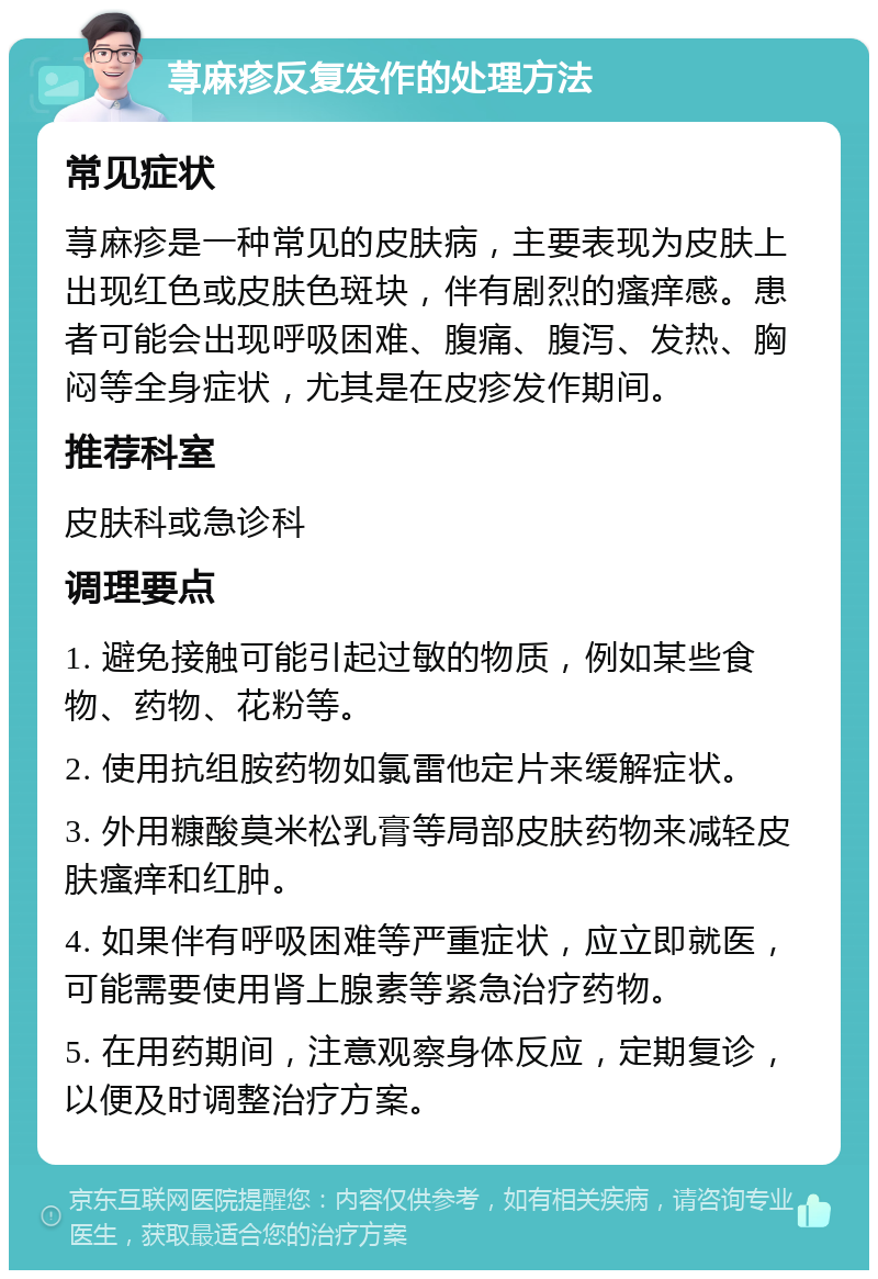 荨麻疹反复发作的处理方法 常见症状 荨麻疹是一种常见的皮肤病，主要表现为皮肤上出现红色或皮肤色斑块，伴有剧烈的瘙痒感。患者可能会出现呼吸困难、腹痛、腹泻、发热、胸闷等全身症状，尤其是在皮疹发作期间。 推荐科室 皮肤科或急诊科 调理要点 1. 避免接触可能引起过敏的物质，例如某些食物、药物、花粉等。 2. 使用抗组胺药物如氯雷他定片来缓解症状。 3. 外用糠酸莫米松乳膏等局部皮肤药物来减轻皮肤瘙痒和红肿。 4. 如果伴有呼吸困难等严重症状，应立即就医，可能需要使用肾上腺素等紧急治疗药物。 5. 在用药期间，注意观察身体反应，定期复诊，以便及时调整治疗方案。