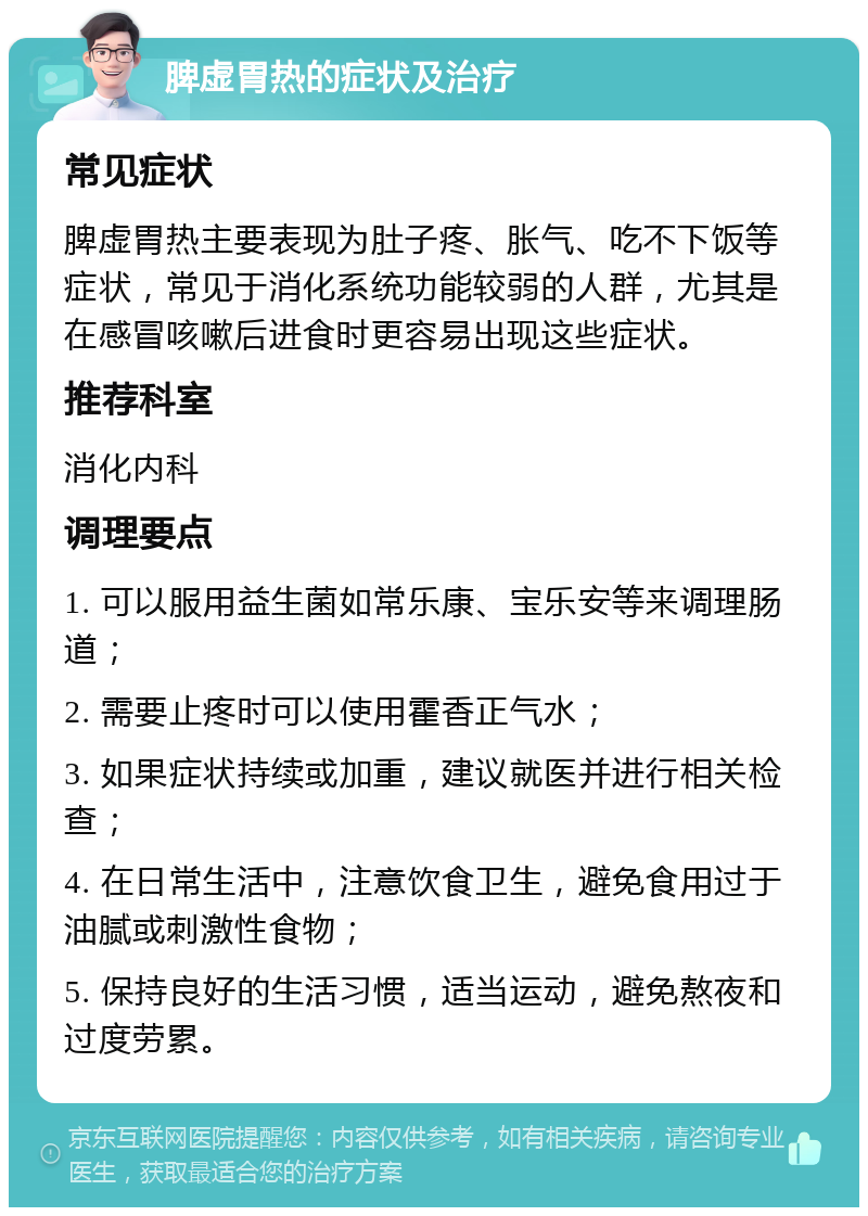 脾虚胃热的症状及治疗 常见症状 脾虚胃热主要表现为肚子疼、胀气、吃不下饭等症状，常见于消化系统功能较弱的人群，尤其是在感冒咳嗽后进食时更容易出现这些症状。 推荐科室 消化内科 调理要点 1. 可以服用益生菌如常乐康、宝乐安等来调理肠道； 2. 需要止疼时可以使用霍香正气水； 3. 如果症状持续或加重，建议就医并进行相关检查； 4. 在日常生活中，注意饮食卫生，避免食用过于油腻或刺激性食物； 5. 保持良好的生活习惯，适当运动，避免熬夜和过度劳累。