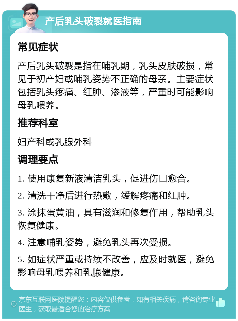 产后乳头破裂就医指南 常见症状 产后乳头破裂是指在哺乳期，乳头皮肤破损，常见于初产妇或哺乳姿势不正确的母亲。主要症状包括乳头疼痛、红肿、渗液等，严重时可能影响母乳喂养。 推荐科室 妇产科或乳腺外科 调理要点 1. 使用康复新液清洁乳头，促进伤口愈合。 2. 清洗干净后进行热敷，缓解疼痛和红肿。 3. 涂抹蛋黄油，具有滋润和修复作用，帮助乳头恢复健康。 4. 注意哺乳姿势，避免乳头再次受损。 5. 如症状严重或持续不改善，应及时就医，避免影响母乳喂养和乳腺健康。