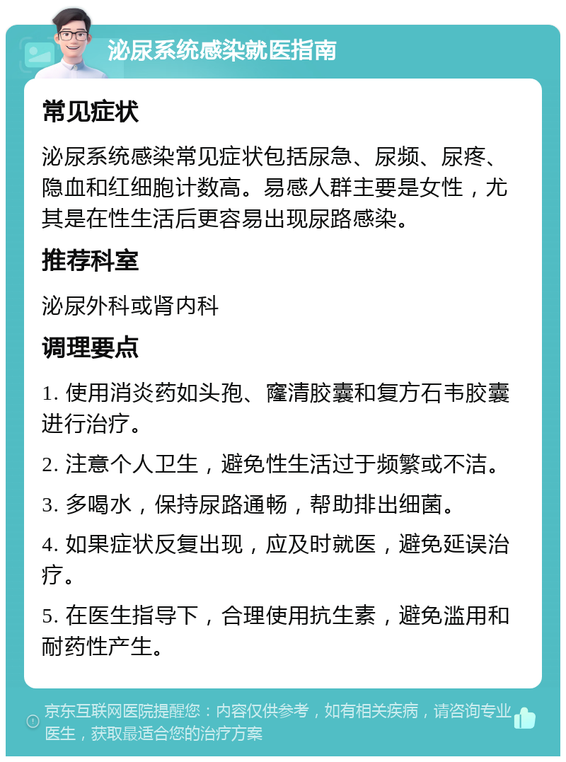 泌尿系统感染就医指南 常见症状 泌尿系统感染常见症状包括尿急、尿频、尿疼、隐血和红细胞计数高。易感人群主要是女性，尤其是在性生活后更容易出现尿路感染。 推荐科室 泌尿外科或肾内科 调理要点 1. 使用消炎药如头孢、窿清胶囊和复方石韦胶囊进行治疗。 2. 注意个人卫生，避免性生活过于频繁或不洁。 3. 多喝水，保持尿路通畅，帮助排出细菌。 4. 如果症状反复出现，应及时就医，避免延误治疗。 5. 在医生指导下，合理使用抗生素，避免滥用和耐药性产生。