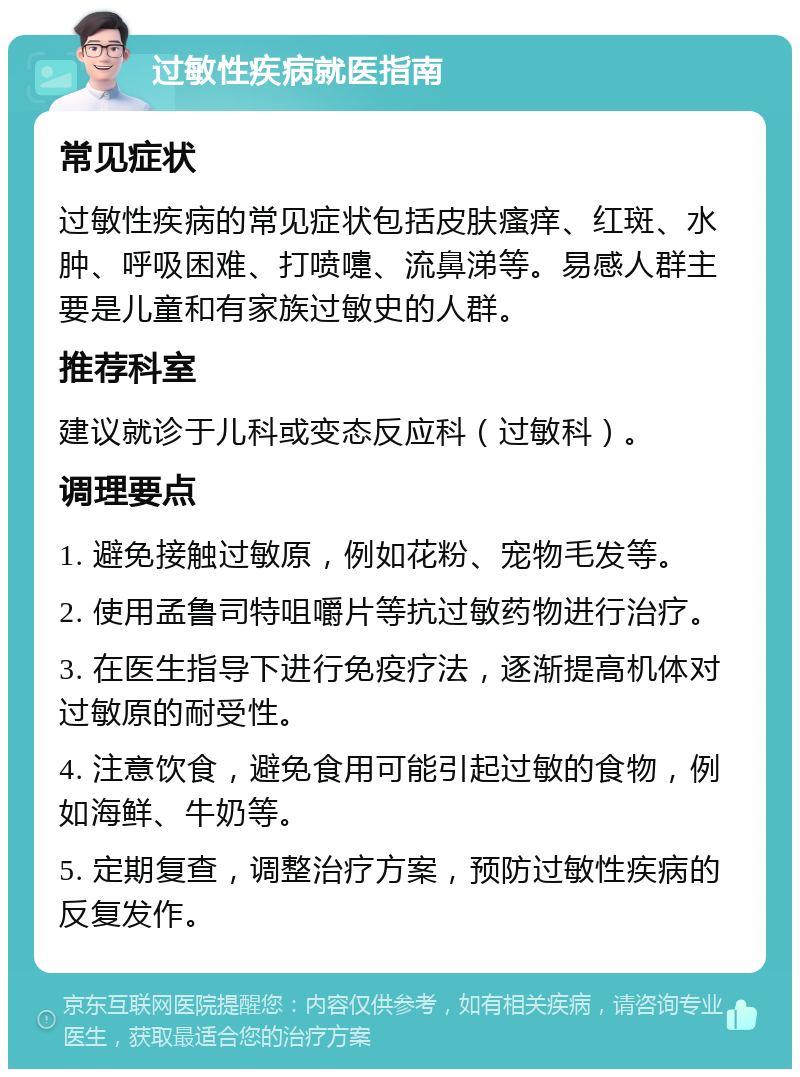 过敏性疾病就医指南 常见症状 过敏性疾病的常见症状包括皮肤瘙痒、红斑、水肿、呼吸困难、打喷嚏、流鼻涕等。易感人群主要是儿童和有家族过敏史的人群。 推荐科室 建议就诊于儿科或变态反应科（过敏科）。 调理要点 1. 避免接触过敏原，例如花粉、宠物毛发等。 2. 使用孟鲁司特咀嚼片等抗过敏药物进行治疗。 3. 在医生指导下进行免疫疗法，逐渐提高机体对过敏原的耐受性。 4. 注意饮食，避免食用可能引起过敏的食物，例如海鲜、牛奶等。 5. 定期复查，调整治疗方案，预防过敏性疾病的反复发作。