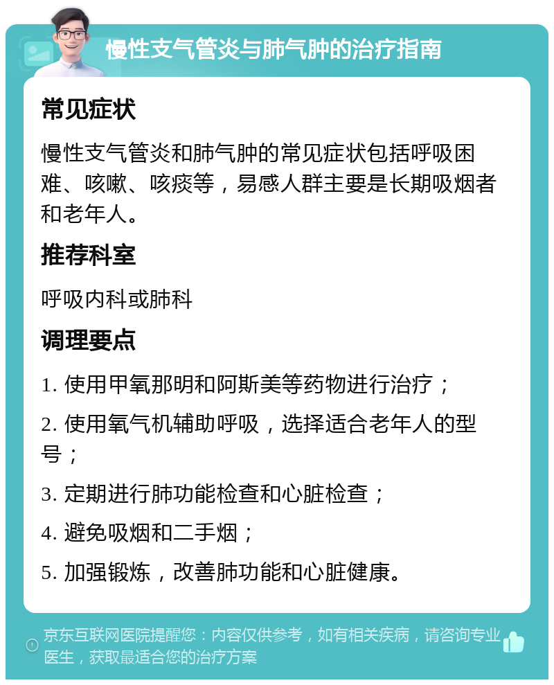 慢性支气管炎与肺气肿的治疗指南 常见症状 慢性支气管炎和肺气肿的常见症状包括呼吸困难、咳嗽、咳痰等，易感人群主要是长期吸烟者和老年人。 推荐科室 呼吸内科或肺科 调理要点 1. 使用甲氧那明和阿斯美等药物进行治疗； 2. 使用氧气机辅助呼吸，选择适合老年人的型号； 3. 定期进行肺功能检查和心脏检查； 4. 避免吸烟和二手烟； 5. 加强锻炼，改善肺功能和心脏健康。