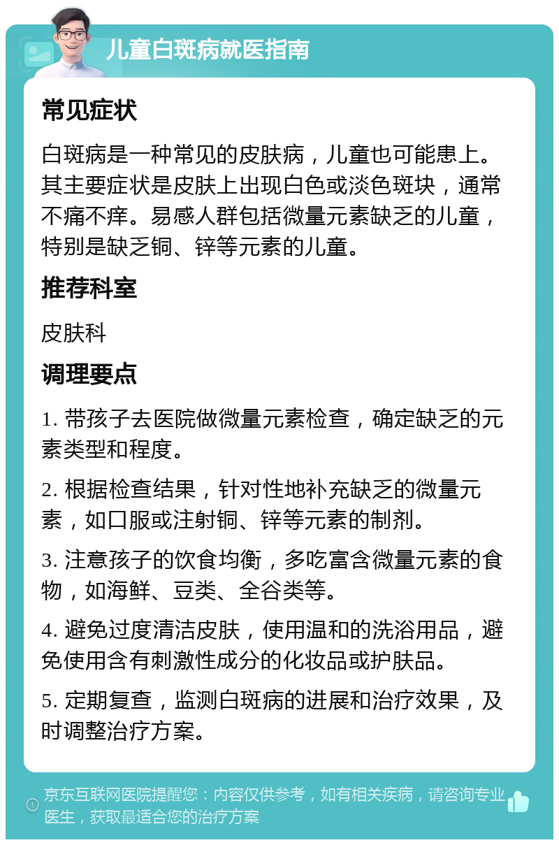 儿童白斑病就医指南 常见症状 白斑病是一种常见的皮肤病，儿童也可能患上。其主要症状是皮肤上出现白色或淡色斑块，通常不痛不痒。易感人群包括微量元素缺乏的儿童，特别是缺乏铜、锌等元素的儿童。 推荐科室 皮肤科 调理要点 1. 带孩子去医院做微量元素检查，确定缺乏的元素类型和程度。 2. 根据检查结果，针对性地补充缺乏的微量元素，如口服或注射铜、锌等元素的制剂。 3. 注意孩子的饮食均衡，多吃富含微量元素的食物，如海鲜、豆类、全谷类等。 4. 避免过度清洁皮肤，使用温和的洗浴用品，避免使用含有刺激性成分的化妆品或护肤品。 5. 定期复查，监测白斑病的进展和治疗效果，及时调整治疗方案。