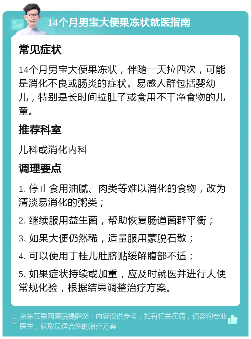 14个月男宝大便果冻状就医指南 常见症状 14个月男宝大便果冻状，伴随一天拉四次，可能是消化不良或肠炎的症状。易感人群包括婴幼儿，特别是长时间拉肚子或食用不干净食物的儿童。 推荐科室 儿科或消化内科 调理要点 1. 停止食用油腻、肉类等难以消化的食物，改为清淡易消化的粥类； 2. 继续服用益生菌，帮助恢复肠道菌群平衡； 3. 如果大便仍然稀，适量服用蒙脱石散； 4. 可以使用丁桂儿肚脐贴缓解腹部不适； 5. 如果症状持续或加重，应及时就医并进行大便常规化验，根据结果调整治疗方案。