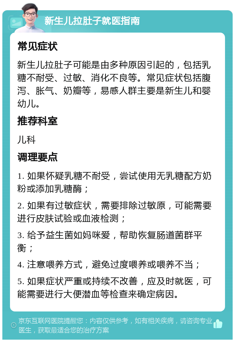 新生儿拉肚子就医指南 常见症状 新生儿拉肚子可能是由多种原因引起的，包括乳糖不耐受、过敏、消化不良等。常见症状包括腹泻、胀气、奶瓣等，易感人群主要是新生儿和婴幼儿。 推荐科室 儿科 调理要点 1. 如果怀疑乳糖不耐受，尝试使用无乳糖配方奶粉或添加乳糖酶； 2. 如果有过敏症状，需要排除过敏原，可能需要进行皮肤试验或血液检测； 3. 给予益生菌如妈咪爱，帮助恢复肠道菌群平衡； 4. 注意喂养方式，避免过度喂养或喂养不当； 5. 如果症状严重或持续不改善，应及时就医，可能需要进行大便潜血等检查来确定病因。