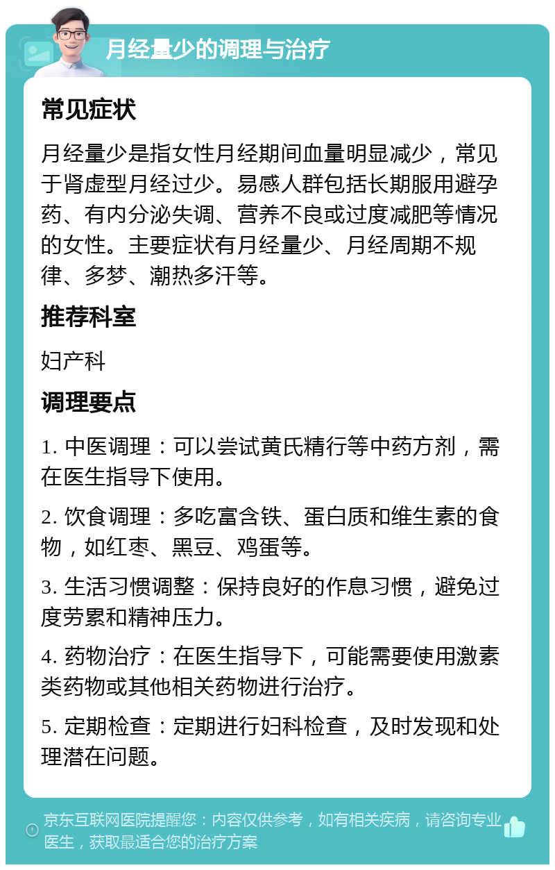 月经量少的调理与治疗 常见症状 月经量少是指女性月经期间血量明显减少，常见于肾虚型月经过少。易感人群包括长期服用避孕药、有内分泌失调、营养不良或过度减肥等情况的女性。主要症状有月经量少、月经周期不规律、多梦、潮热多汗等。 推荐科室 妇产科 调理要点 1. 中医调理：可以尝试黄氏精行等中药方剂，需在医生指导下使用。 2. 饮食调理：多吃富含铁、蛋白质和维生素的食物，如红枣、黑豆、鸡蛋等。 3. 生活习惯调整：保持良好的作息习惯，避免过度劳累和精神压力。 4. 药物治疗：在医生指导下，可能需要使用激素类药物或其他相关药物进行治疗。 5. 定期检查：定期进行妇科检查，及时发现和处理潜在问题。