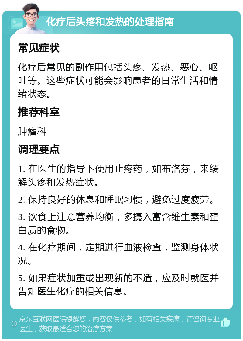 化疗后头疼和发热的处理指南 常见症状 化疗后常见的副作用包括头疼、发热、恶心、呕吐等。这些症状可能会影响患者的日常生活和情绪状态。 推荐科室 肿瘤科 调理要点 1. 在医生的指导下使用止疼药，如布洛芬，来缓解头疼和发热症状。 2. 保持良好的休息和睡眠习惯，避免过度疲劳。 3. 饮食上注意营养均衡，多摄入富含维生素和蛋白质的食物。 4. 在化疗期间，定期进行血液检查，监测身体状况。 5. 如果症状加重或出现新的不适，应及时就医并告知医生化疗的相关信息。