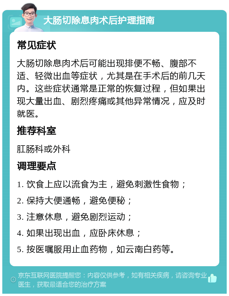 大肠切除息肉术后护理指南 常见症状 大肠切除息肉术后可能出现排便不畅、腹部不适、轻微出血等症状，尤其是在手术后的前几天内。这些症状通常是正常的恢复过程，但如果出现大量出血、剧烈疼痛或其他异常情况，应及时就医。 推荐科室 肛肠科或外科 调理要点 1. 饮食上应以流食为主，避免刺激性食物； 2. 保持大便通畅，避免便秘； 3. 注意休息，避免剧烈运动； 4. 如果出现出血，应卧床休息； 5. 按医嘱服用止血药物，如云南白药等。