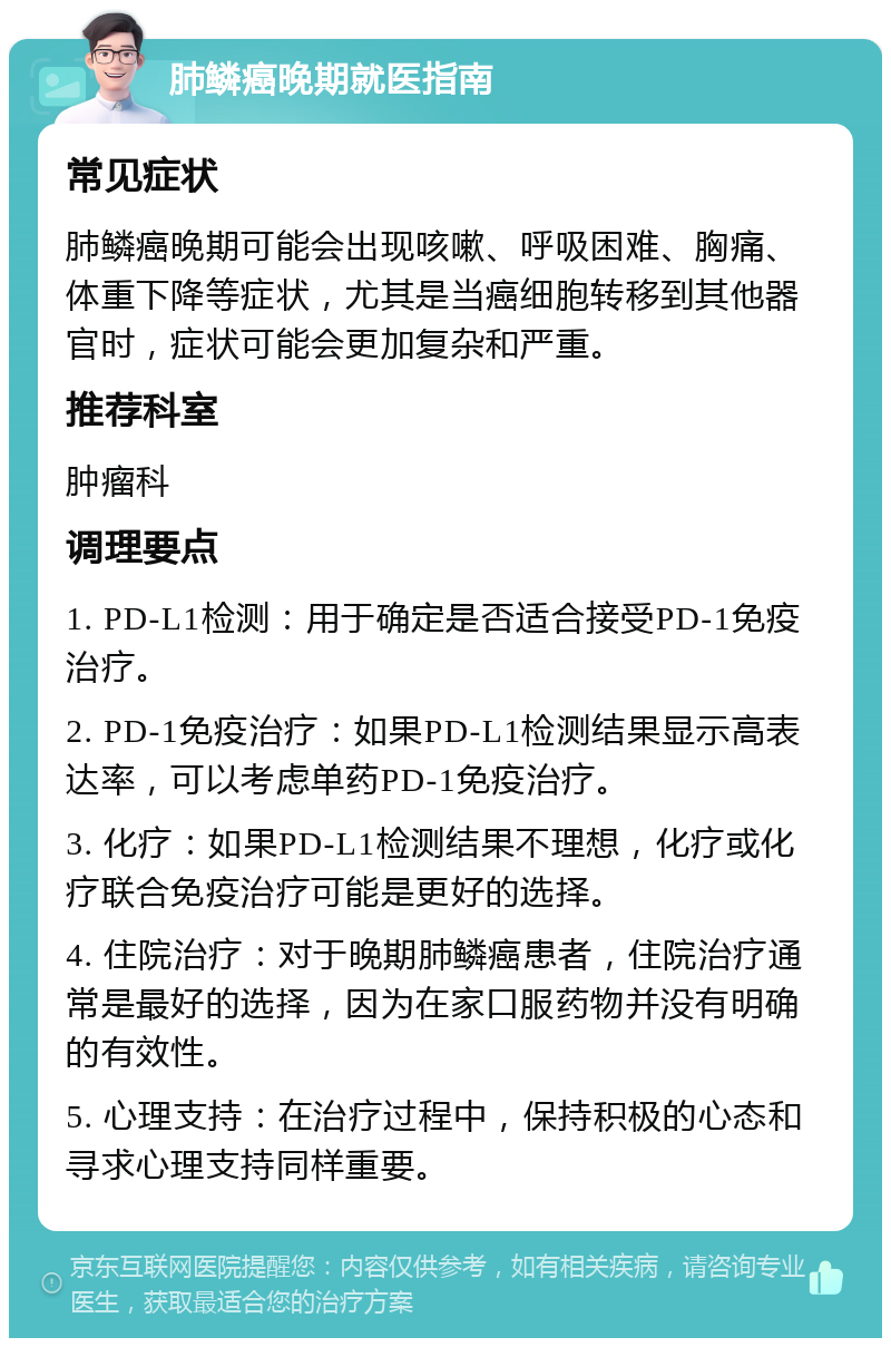 肺鳞癌晚期就医指南 常见症状 肺鳞癌晚期可能会出现咳嗽、呼吸困难、胸痛、体重下降等症状，尤其是当癌细胞转移到其他器官时，症状可能会更加复杂和严重。 推荐科室 肿瘤科 调理要点 1. PD-L1检测：用于确定是否适合接受PD-1免疫治疗。 2. PD-1免疫治疗：如果PD-L1检测结果显示高表达率，可以考虑单药PD-1免疫治疗。 3. 化疗：如果PD-L1检测结果不理想，化疗或化疗联合免疫治疗可能是更好的选择。 4. 住院治疗：对于晚期肺鳞癌患者，住院治疗通常是最好的选择，因为在家口服药物并没有明确的有效性。 5. 心理支持：在治疗过程中，保持积极的心态和寻求心理支持同样重要。