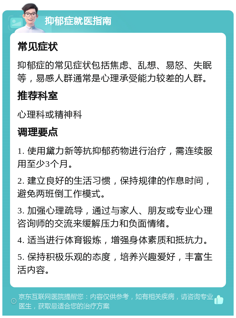 抑郁症就医指南 常见症状 抑郁症的常见症状包括焦虑、乱想、易怒、失眠等，易感人群通常是心理承受能力较差的人群。 推荐科室 心理科或精神科 调理要点 1. 使用黛力新等抗抑郁药物进行治疗，需连续服用至少3个月。 2. 建立良好的生活习惯，保持规律的作息时间，避免两班倒工作模式。 3. 加强心理疏导，通过与家人、朋友或专业心理咨询师的交流来缓解压力和负面情绪。 4. 适当进行体育锻炼，增强身体素质和抵抗力。 5. 保持积极乐观的态度，培养兴趣爱好，丰富生活内容。