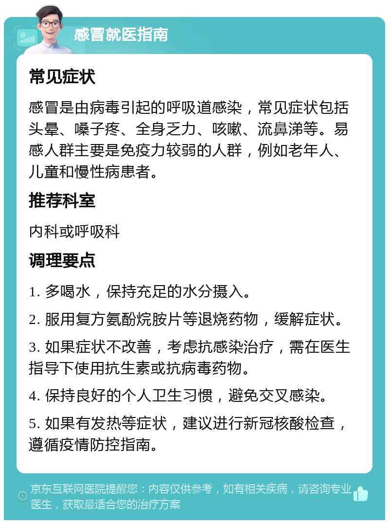 感冒就医指南 常见症状 感冒是由病毒引起的呼吸道感染，常见症状包括头晕、嗓子疼、全身乏力、咳嗽、流鼻涕等。易感人群主要是免疫力较弱的人群，例如老年人、儿童和慢性病患者。 推荐科室 内科或呼吸科 调理要点 1. 多喝水，保持充足的水分摄入。 2. 服用复方氨酚烷胺片等退烧药物，缓解症状。 3. 如果症状不改善，考虑抗感染治疗，需在医生指导下使用抗生素或抗病毒药物。 4. 保持良好的个人卫生习惯，避免交叉感染。 5. 如果有发热等症状，建议进行新冠核酸检查，遵循疫情防控指南。