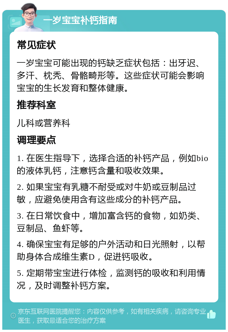 一岁宝宝补钙指南 常见症状 一岁宝宝可能出现的钙缺乏症状包括：出牙迟、多汗、枕秃、骨骼畸形等。这些症状可能会影响宝宝的生长发育和整体健康。 推荐科室 儿科或营养科 调理要点 1. 在医生指导下，选择合适的补钙产品，例如bio的液体乳钙，注意钙含量和吸收效果。 2. 如果宝宝有乳糖不耐受或对牛奶或豆制品过敏，应避免使用含有这些成分的补钙产品。 3. 在日常饮食中，增加富含钙的食物，如奶类、豆制品、鱼虾等。 4. 确保宝宝有足够的户外活动和日光照射，以帮助身体合成维生素D，促进钙吸收。 5. 定期带宝宝进行体检，监测钙的吸收和利用情况，及时调整补钙方案。