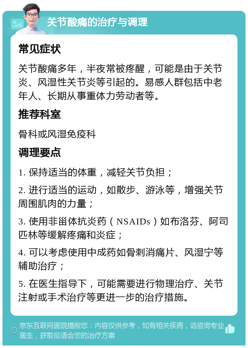 关节酸痛的治疗与调理 常见症状 关节酸痛多年，半夜常被疼醒，可能是由于关节炎、风湿性关节炎等引起的。易感人群包括中老年人、长期从事重体力劳动者等。 推荐科室 骨科或风湿免疫科 调理要点 1. 保持适当的体重，减轻关节负担； 2. 进行适当的运动，如散步、游泳等，增强关节周围肌肉的力量； 3. 使用非甾体抗炎药（NSAIDs）如布洛芬、阿司匹林等缓解疼痛和炎症； 4. 可以考虑使用中成药如骨刺消痛片、风湿宁等辅助治疗； 5. 在医生指导下，可能需要进行物理治疗、关节注射或手术治疗等更进一步的治疗措施。