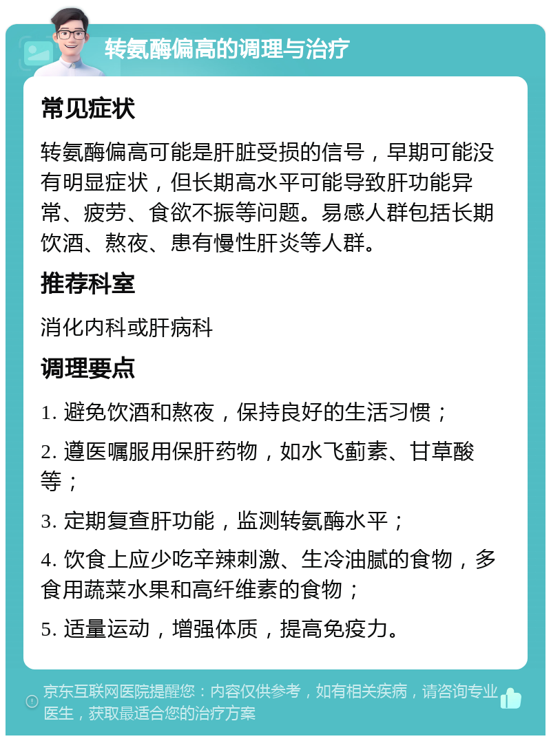 转氨酶偏高的调理与治疗 常见症状 转氨酶偏高可能是肝脏受损的信号，早期可能没有明显症状，但长期高水平可能导致肝功能异常、疲劳、食欲不振等问题。易感人群包括长期饮酒、熬夜、患有慢性肝炎等人群。 推荐科室 消化内科或肝病科 调理要点 1. 避免饮酒和熬夜，保持良好的生活习惯； 2. 遵医嘱服用保肝药物，如水飞蓟素、甘草酸等； 3. 定期复查肝功能，监测转氨酶水平； 4. 饮食上应少吃辛辣刺激、生冷油腻的食物，多食用蔬菜水果和高纤维素的食物； 5. 适量运动，增强体质，提高免疫力。