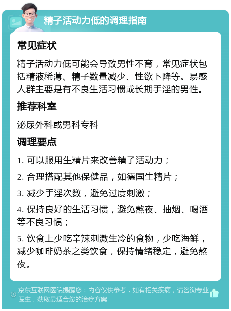 精子活动力低的调理指南 常见症状 精子活动力低可能会导致男性不育，常见症状包括精液稀薄、精子数量减少、性欲下降等。易感人群主要是有不良生活习惯或长期手淫的男性。 推荐科室 泌尿外科或男科专科 调理要点 1. 可以服用生精片来改善精子活动力； 2. 合理搭配其他保健品，如德国生精片； 3. 减少手淫次数，避免过度刺激； 4. 保持良好的生活习惯，避免熬夜、抽烟、喝酒等不良习惯； 5. 饮食上少吃辛辣刺激生冷的食物，少吃海鲜，减少咖啡奶茶之类饮食，保持情绪稳定，避免熬夜。