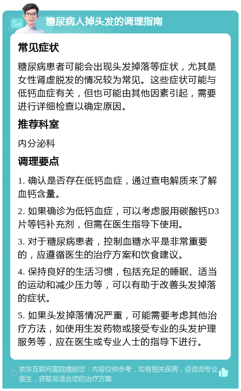 糖尿病人掉头发的调理指南 常见症状 糖尿病患者可能会出现头发掉落等症状，尤其是女性肾虚脱发的情况较为常见。这些症状可能与低钙血症有关，但也可能由其他因素引起，需要进行详细检查以确定原因。 推荐科室 内分泌科 调理要点 1. 确认是否存在低钙血症，通过查电解质来了解血钙含量。 2. 如果确诊为低钙血症，可以考虑服用碳酸钙D3片等钙补充剂，但需在医生指导下使用。 3. 对于糖尿病患者，控制血糖水平是非常重要的，应遵循医生的治疗方案和饮食建议。 4. 保持良好的生活习惯，包括充足的睡眠、适当的运动和减少压力等，可以有助于改善头发掉落的症状。 5. 如果头发掉落情况严重，可能需要考虑其他治疗方法，如使用生发药物或接受专业的头发护理服务等，应在医生或专业人士的指导下进行。