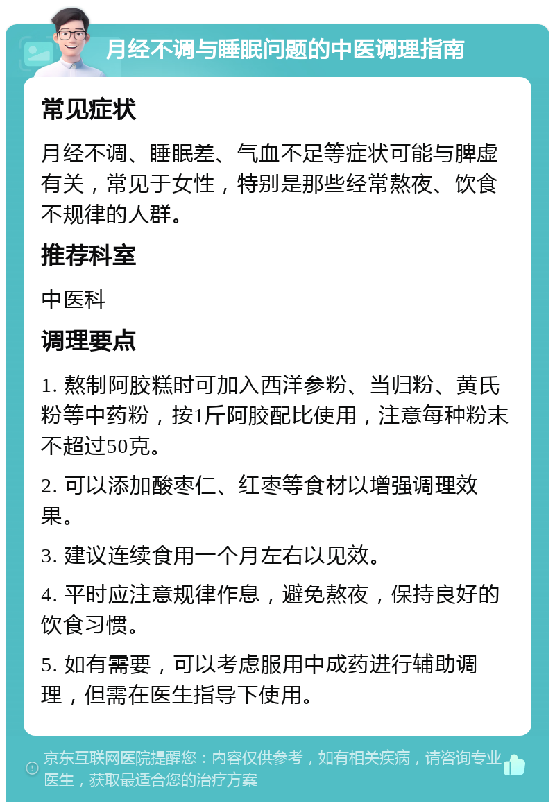 月经不调与睡眠问题的中医调理指南 常见症状 月经不调、睡眠差、气血不足等症状可能与脾虚有关，常见于女性，特别是那些经常熬夜、饮食不规律的人群。 推荐科室 中医科 调理要点 1. 熬制阿胶糕时可加入西洋参粉、当归粉、黄氏粉等中药粉，按1斤阿胶配比使用，注意每种粉末不超过50克。 2. 可以添加酸枣仁、红枣等食材以增强调理效果。 3. 建议连续食用一个月左右以见效。 4. 平时应注意规律作息，避免熬夜，保持良好的饮食习惯。 5. 如有需要，可以考虑服用中成药进行辅助调理，但需在医生指导下使用。