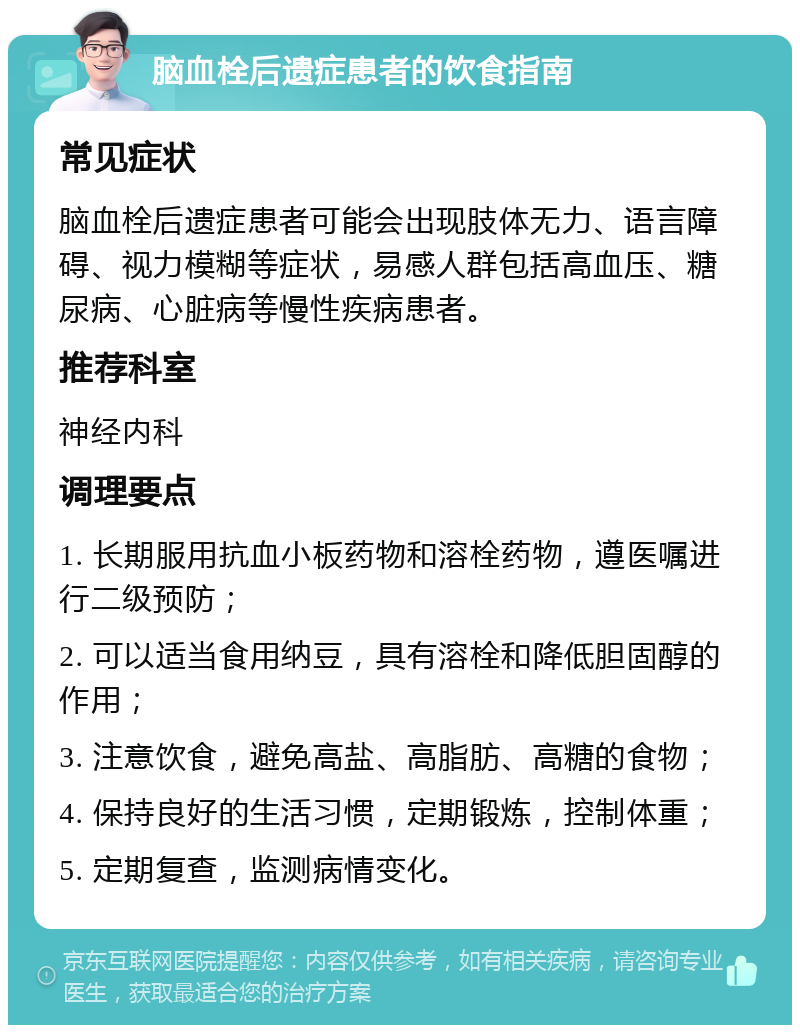 脑血栓后遗症患者的饮食指南 常见症状 脑血栓后遗症患者可能会出现肢体无力、语言障碍、视力模糊等症状，易感人群包括高血压、糖尿病、心脏病等慢性疾病患者。 推荐科室 神经内科 调理要点 1. 长期服用抗血小板药物和溶栓药物，遵医嘱进行二级预防； 2. 可以适当食用纳豆，具有溶栓和降低胆固醇的作用； 3. 注意饮食，避免高盐、高脂肪、高糖的食物； 4. 保持良好的生活习惯，定期锻炼，控制体重； 5. 定期复查，监测病情变化。