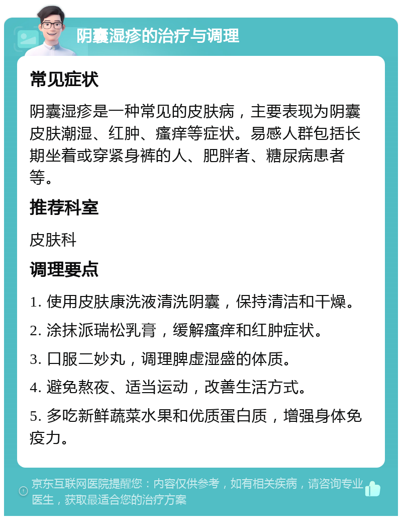 阴囊湿疹的治疗与调理 常见症状 阴囊湿疹是一种常见的皮肤病，主要表现为阴囊皮肤潮湿、红肿、瘙痒等症状。易感人群包括长期坐着或穿紧身裤的人、肥胖者、糖尿病患者等。 推荐科室 皮肤科 调理要点 1. 使用皮肤康洗液清洗阴囊，保持清洁和干燥。 2. 涂抹派瑞松乳膏，缓解瘙痒和红肿症状。 3. 口服二妙丸，调理脾虚湿盛的体质。 4. 避免熬夜、适当运动，改善生活方式。 5. 多吃新鲜蔬菜水果和优质蛋白质，增强身体免疫力。