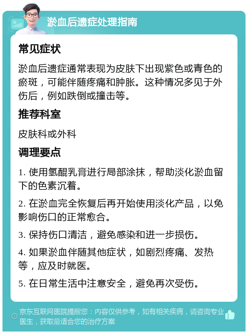 淤血后遗症处理指南 常见症状 淤血后遗症通常表现为皮肤下出现紫色或青色的瘀斑，可能伴随疼痛和肿胀。这种情况多见于外伤后，例如跌倒或撞击等。 推荐科室 皮肤科或外科 调理要点 1. 使用氢醌乳膏进行局部涂抹，帮助淡化淤血留下的色素沉着。 2. 在淤血完全恢复后再开始使用淡化产品，以免影响伤口的正常愈合。 3. 保持伤口清洁，避免感染和进一步损伤。 4. 如果淤血伴随其他症状，如剧烈疼痛、发热等，应及时就医。 5. 在日常生活中注意安全，避免再次受伤。